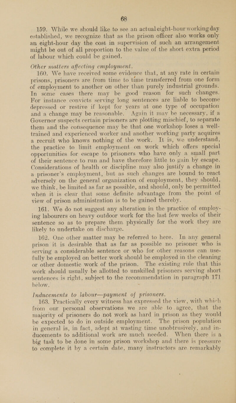 159. While we should like to see an actual eight-hour working day established, we recognize that as the prison officer also works only an eight-hour day the cost in supervision of such an arrangement might be out of all proportion to the value of the short extra period of labour which could be gained. Other matters affecting employment. 160. We have received some evidence that, at any rate in certain prisons, prisoners are from time to time transferred from one form of employment to another on other than purely industrial grounds. In some cases there may be good reason for such changes. For instance convicts serving long sentences are liable to become depressed or restive if kept for years at one type of occupation and a change may be reasonable. Again it may be necessary, if a Governor suspects certain prisoners are plotting mischief, to separate them and the consequence may be that one workshop loses a well- trained and experienced worker and another working party acquires a recruit who knows nothing of the work. It is, we understand, the practice to limit employment on work which offers special opportunities for escape to prisoners who have only a small part of their sentence to run and have therefore little to gain by escape. Considerations of health or discipline may also justify a change in a prisoner’s employment, but as such changes are bound to react adversely on the general organization of employment, they should, we think, be limited as far as possible, and should, only be permitted when it is clear that some definite advantage from the point of view of prison administration is to be gained thereby. 161. We do not suggest any alteration in the practice of employ- ing labourers on heavy outdoor work for the last few weeks of their sentence so as to prepare them. physically for the work they are likely to undertake on discharge. , 162. One other matter may be referred to here. In any general prison it is desirable that as far as possible no prisoner who 1s serving a considerable sentence or who for other reasons can use- fully be employed on better work should be employed in the cleaning or other domestic work of the prison. The existing rule that this work should usually be allotted to unskilled prisoners serving short sentences is right, subject to the recommendation in paragraph 171 below. Inducements to labour—payment of prisoners. 163. Practically every witness has expressed the view, with which from our personal observations we are able to agree, that the majority of prisoners do not work as hard in prison as they would be expected to do in outside employment. The prison population in general is, in fact, adept at wasting time unobtrusively, and in- ducements to additional work are much needed. When there is a big task to be done in some prison workshop and there is pressure to complete it by a certain date, many instructors are remarkably