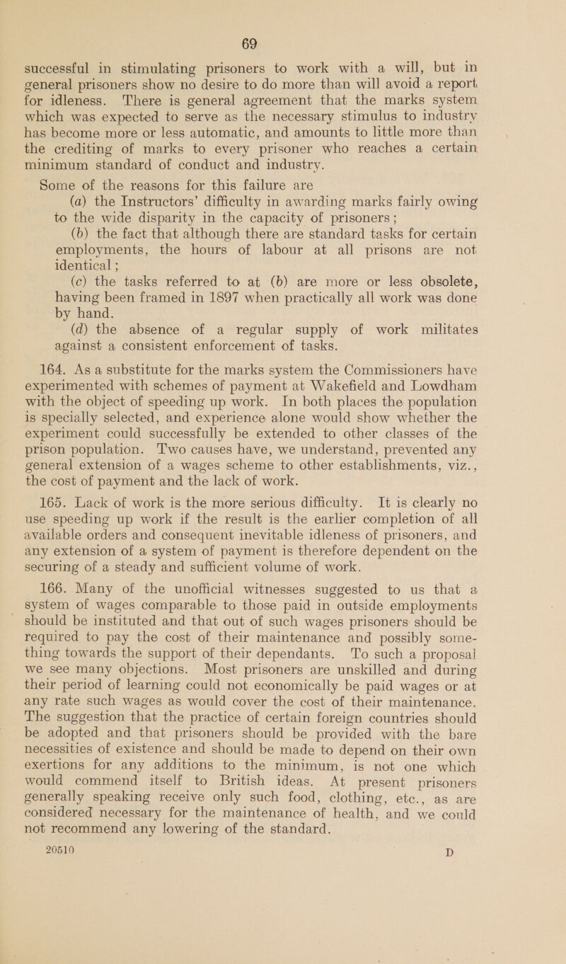 successful in stimulating prisoners to work with a will, but in general prisoners show no desire to do more than will avoid a report for idleness. There is general agreement that the marks system which was expected to serve as the necessary stimulus to industry has become more or less automatic, and amounts to little more than the crediting of marks to every prisoner who reaches a certain minimum standard of conduct and industry. Some of the reasons for this failure are (a) the Instructors’ difficulty in awarding marks fairly owing to the wide disparity in the capacity of prisoners ; (b) the fact that although there are standard tasks for certain employments, the hours of labour at all prisons are not identical ; (c) the tasks referred to at (b) are more or less obsolete, having been framed in 1897 when practically all work was done by hand. (d) the absence of a regular supply of work militates against a consistent enforcement of tasks. 164. As a substitute for the marks system the Commissioners have experimented with schemes of payment at Wakefield and Lowdham with the object of speeding up work. In both places the population is specially selected, and experience alone would show whether the experiment could successfully be extended to other classes of the prison population. Two causes have, we understand, prevented any general extension of a wages scheme to other establishments, viz.., the cost of payment and the lack of work. 165. Lack of work is the more serious difficulty. It is clearly no use speeding up work if the result is the earlier completion of all available orders and consequent inevitable idleness of prisoners, and any extension of a system of payment is therefore dependent on the securing of a steady and sufficient volume of work. 166. Many of the unofficial witnesses suggested to us that a system of wages comparable to those paid in outside employments - should be instituted and that out of such wages prisoners should be required to pay the cost of their maintenance and possibly some- thing towards the support of their dependants. To such a proposal we see many objections. Most prisoners are unskilled and during their period of learning could not economically be paid wages or at any rate such wages as would cover the cost of their maintenance. The suggestion that the practice of certain foreign countries should be adopted and that prisoners should be provided with the bare necessities of existence and should be made to depend on their own exertions for any additions to the minimum, is not one which would commend itself to British ideas. At present prisoners generally speaking receive only such food, clothing, etc., as are considered necessary for the maintenance of health, and we could not recommend any lowering of the standard.