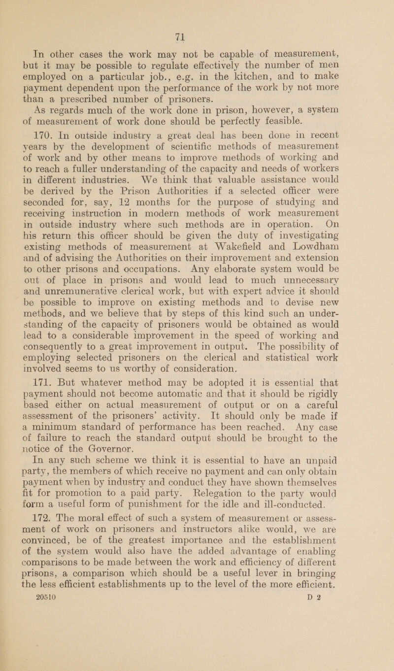 “1 In other cases the work may not be capable of measurement, but it may be possible to regulate effectively the number of men employed on a particular job., e.g. in the kitchen, and to make payment dependent upon the performance of the work by not more than a prescribed number of prisoners. As regards much of the work done in prison, however, a system of measurement of work done should be perfectly feasible. 170. In outside industry a great deal has been done in recent years by the development of scientific methods of measurement of work and by other means to improve methods of working and to reach a fuller understanding of the capacity and needs of workers in different industries. We think that valuable assistance would be derived by the Prison Authorities if a selected officer were seconded for, say, 12 months for the purpose of studying and receiving instruction in modern methods of work measurement in outside industry where such methods are in operation. On his return this officer should be given the duty of investigating existing methods of measurement at Wakefield and Lowdham and of advising the Authorities on their improvement and extension to other prisons and occupations. Any elaborate system would be out of place in prisons and would lead to much unnecessary and unremunerative clerical work, but with expert advice it should be possible to improve on existing methods and to devise new methods, and we believe that by steps of this kind such an under- standing of the capacity of prisoners would be obtained as would lead to a considerable improvement in the speed of working and consequently to a great improvement in output. The possibility of employing selected prisoners on the clerical and statistical work involved seems to us worthy of consideration. 171. But whatever method may be adopted it is essential that payment should not become automatic and that it should be rigidly based either on actual measurement of output or on a careful assessment of the prisoners’ activity. It should only be made if a minimum standard of performance has been reached. Any case of failure to reach the standard output should be brought to the notice of the Governor. In any such scheme we think it is essential to have an unpaid party, the members of which receive no payment and can only obtain payment when by industry and conduct they have shown themselves fit for promotion to a paid party. Relegation to the party would form a useful form of punishment for the idle and ill-conducted. 172. The moral effect of such a system of measurement or assess- ment of work on prisoners and instructors alike would, we are convinced, be of the greatest importance and the establishment of the system would also have the added advantage of enabling comparisons to be made between the work and efficiency of different prisons, a comparison which should be a useful lever in bringing the less efficient establishments up to the level of the more efficient.