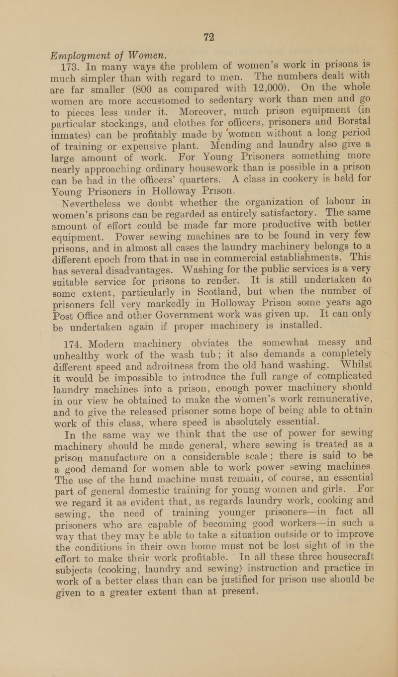 Employment of Women. 173. In many ways the problem of women’s work in prisons is much simpler than with regard to men. The numbers dealt with are far smaller (800 as compared with 12,000). On the whole women are more accustomed to sedentary work than men and go to pieces less under it. Moreover, much prison equipment (in particular stockings, and clothes for officers, prisoners and Borstal inmates) can be profitably made by ‘women without a long period of training or expensive plant. Mending and laundry also give a large amount of work. For Young Prisoners something more nearly approaching ordinary housework than is possible in a prison can be had in the officers’ quarters. A class in cookery is held for Young Prisoners in Holloway Prison. Nevertheless we doubt whether the organization of labour in women’s prisons can be regarded as entirely satisfactory. The same amount of effort could be made far more productive with better equipment. Power sewing machines are to be found in very few prisons, and in almost all cases the laundry machinery belongs to a different epoch from that in use in commercial establishments. This has several disadvantages. Washing for the public services 1s a very suitable service for prisons to render. It is still undertaken to some extent, particularly in Scotland, but when the number ol prisoners fell very markedly in Holloway Prison some years ago Post Office and other Government work was given up. It can only be undertaken again if proper machinery is installed. 174. Modern machinery obviates the somewhat messy and unhealthy work of the wash tub; it also demands a completely different speed and adroitness from the old hand washing. Whilst it would be impossible to introduce the full range of complicated laundry machines into a prison, enough power machinery should in our view be obtained to make the women’s work remunerative, and to give the released prisoner some hope of being able to oktain work of this class, where speed is absolutely essential. In the same way we think that the use of power for sewing machinery should be made general, where sewing 1s treated as a prison manufacture on a considerable scale; there is said to be a good demand for women able to work power sewing machines. The use of the hand machine must remain, of course, an essential part of general domestic training for young women and girls. For we regard it as evident that, as regards laundry work, cooking and sewing, the need of training younger prisoners—in fact all prisoners who are capable of becoming good workers—in such a way that they may ke able to take a situation outside or to improve the conditions in their own home must not be lost sight of in the effort to make their work profitable. In all these three housecraft subjects (cooking, laundry and sewing) instruction and practice in work of a better class than can be justified for prison use should be given to a greater extent than at present.