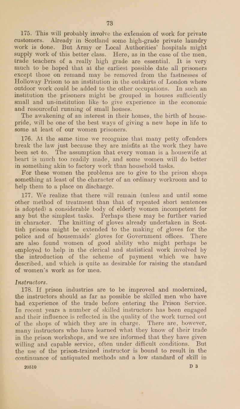 175. This will probably involve the extension of work for private customers. Already in Scotland some high-grade private laundry work is done. But Army or Local Authorities’ hospitals might supply work of this better class. Here, as in the case of the men, trade teachers of a really high grade are essential. It is very much to be hoped that at the earliest possible date all prisoners except those on remand may be removed from the fastnesses of Holloway Prison to an institution in the outskirts of London where outdoor work could be added to the other occupations. In such an institution the prisoners might be grouped in houses sufficiently small and un-institution lke to give experience in the economic and resourceful running of small houses. The awakening of an interest in their homes, the birth of house- pride, will be one of the best ways of giving a new hope in life to some at least of our women prisoners. 176. At the same time we recognize that many petty offenders break the law just because they are misfits at the work they have been set to. The assumption that every woman is a housewife at heart is much too readily made, and some women will do better in something akin to factory work than household tasks. For these women the problems are to give to the prison shops something at least of the character of an ordinary workroom and to help them to a place on discharge. 177. We realize that there will remain (unless and until some other method of treatment than that of repeated short sentences is adopted) a considerable body of elderly women incompetent for any but the simplest tasks. Perhaps these may be further varied in character. The knitting of gloves already undertaken in Scot- tish prisons might be extended to the making of gloves for the police and of housemaids’ gloves for Government offices. There are also found women of good ability who might perhaps be employed to help in the clerical and statistical work involved by the introduction of the scheme of payment which we have described, and which is quite as desirable for raising the standard of women’s work as for men. Instructors. 178. If prison industries are to be improved and modernized, the instructors should as far as possible be skilled men who have had experience of the trade before entering the Prison Service. In recent years a number of skilled instructors has been engaged and their influence is reflected in the quality of the work turned out of the shops of which they are in charge. There are, however, many instructors who have learned what they know of their trade in the prison workshops, and we are informed that they have given willing and capable service, often under difficult conditions. But the use of the prison-trained instructor is bound to result in the ‘continuance of antiquated methods and a low standard of skill in