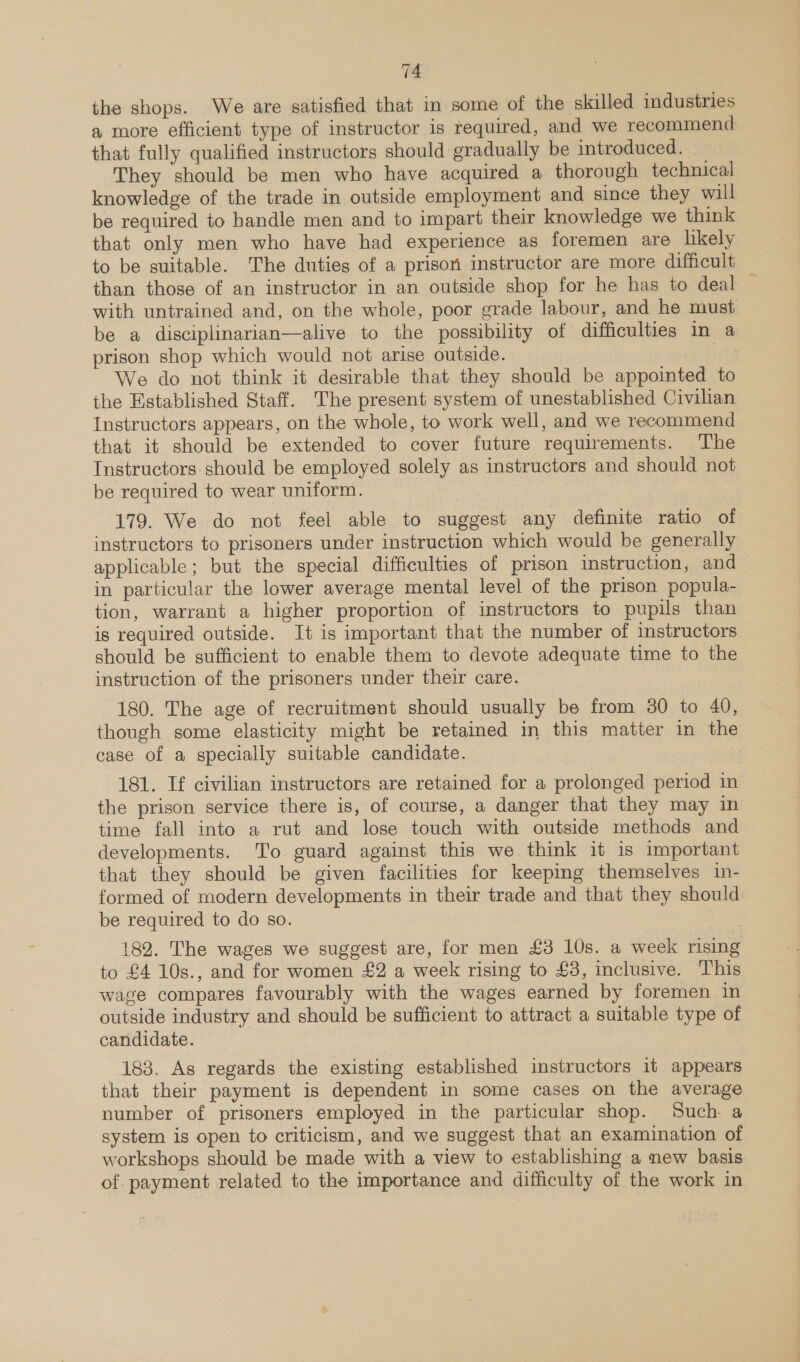 the shops. We are satisfied that in some of the skilled industries a more efficient type of instructor is required, and we recommend that fully qualified instructors should gradually be introduced. They should be men who have acquired a thorough technical knowledge of the trade in outside employment and since they will be required to handle men and to impart their knowledge we think that only men who have had experience as foremen are likely to be suitable. The duties of a prison instructor are more difficult than those of an instructor in an outside shop for he has to deal — with untrained and, on the whole, poor grade labour, and he must be a disciplinarian—alive to the possibility of difficulties in a prison shop which would not arise outside. Sk We do not think it desirable that they should be appointed to the Established Staff. The present system of unestablished Civilian Instructors appears, on the whole, to work well, and we recommend that it should be extended to cover future requirements. The Instructors should be employed solely as instructors and should not be required to wear uniform. 179. We do not feel able to suggest any definite ratio of instructors to prisoners under instruction which would be generally applicable; but the special difficulties of prison instruction, and in particular the lower average mental level of the prison popula- tion, warrant a higher proportion of instructors to pupils than is required outside. It is important that the number of instructors should be sufficient to enable them to devote adequate time to the instruction of the prisoners under their care. 180. The age of recruitment should usually be from 30 to 40, though some elasticity might be retained in this matter in the case of a specially suitable candidate. 181. If civilian instructors are retained for a prolonged period in the prison service there is, of course, a danger that they may in time fall into a rut and lose touch with outside methods and developments. To guard against this we think it is important that they should be given facilities for keeping themselves in- formed of modern developments in their trade and that they should be required to do so. 182. The wages we suggest are, for men £3 10s. a week rising to £4 10s., and for women £2 a week rising to £3, inclusive. This wage compares favourably with the wages earned by foremen in outside industry and should be sufficient to attract a suitable type of candidate. 183. As regards the existing established instructors it appears that their payment is dependent in some cases on the average number of prisoners employed in the particular shop. Such. a system is open to criticism, and we suggest that an examination of workshops should be made with a view to establishing a new basis of payment related to the importance and difficulty of the work in