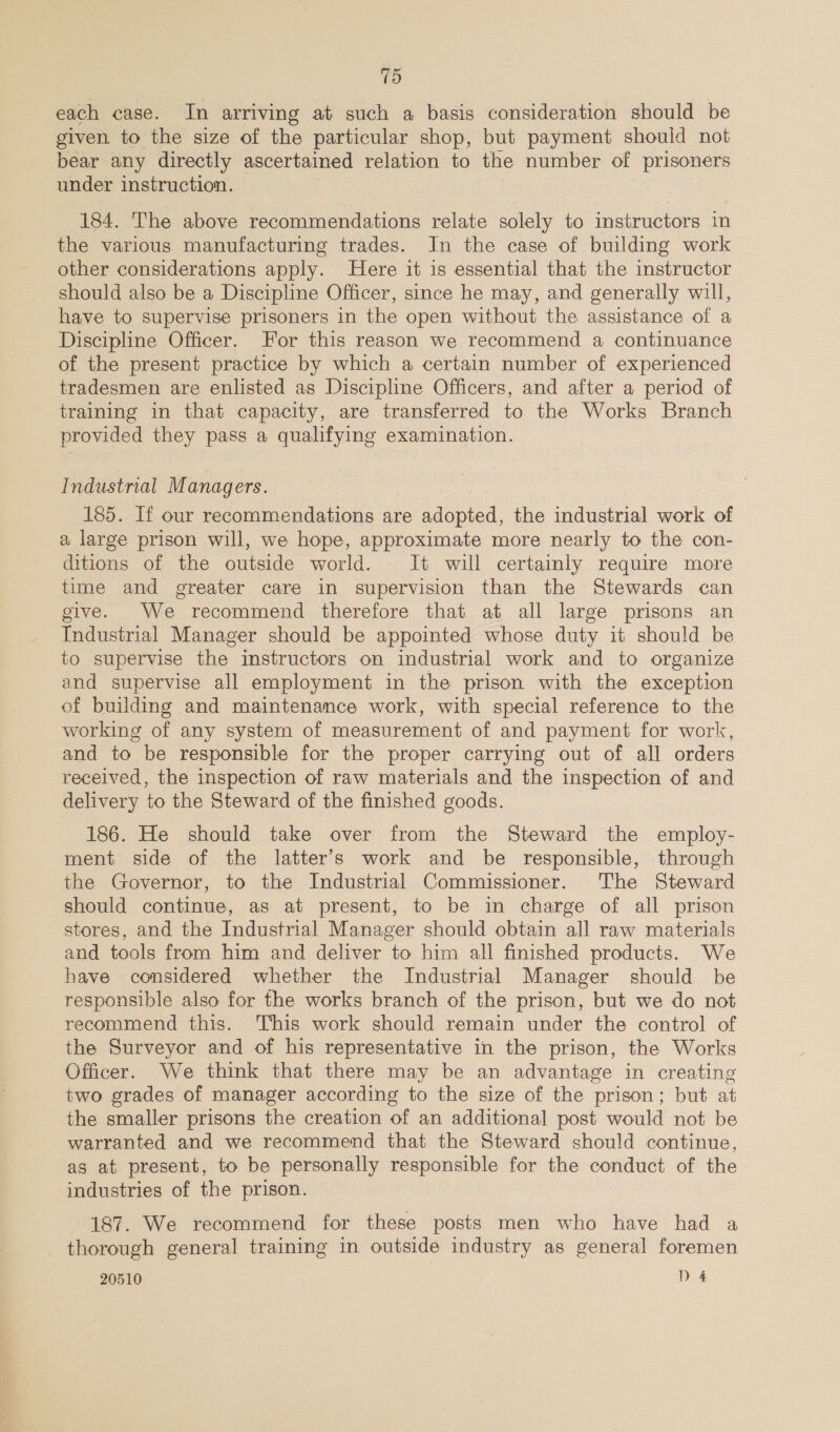 each case. In arriving at such a basis consideration should be given to the size of the particular shop, but payment should not bear any directly ascertained relation to the number of prisoners under instruction. 184. The above recommendations relate solely to instructors in the various manufacturing trades. In the case of building work other considerations apply. Here it is essential that the instructor should also be a Discipline Officer, since he may, and generally will, have to supervise prisoners in the open without the assistance of a Discipline Officer. For this reason we recommend a continuance of the present practice by which a certain number of experienced tradesmen are enlisted as Discipline Officers, and after a period of training in that capacity, are transferred to the Works Branch provided they pass a qualifying examination. Industrial M anag ers. 185. If our recommendations are adopted, the industrial work of a large prison will, we hope, approximate more nearly to the con- ditions of the outside world. It will certainly require more time and greater care in supervision than the Stewards can give. We recommend therefore that at all large prisons an Industrial Manager should be appointed whose duty it should be to supervise the instructors on industrial work and to organize and supervise all employment in the prison with the exception of building and maintenance work, with special reference to the working of any system of measurement of and payment for work, and to be responsible for the proper carrying out of all orders received, the inspection of raw materials and the inspection of and delivery to the Steward of the finished goods. 186. He should take over from the Steward the employ- ment side of the latter’s work and be responsible, through the Governor, to the Industrial Commissioner. The Steward should continue, as at present, to be in charge of all prison stores, and the Industrial Manager should obtain all raw materials and tools from him and deliver to him all finished products. We have considered whether the Industrial Manager should be responsible also for the works branch of the prison, but we do not recommend this. This work should remain under the control of the Surveyor and of his representative in the prison, the Works Officer. We think that there may be an advantage in creating two grades of manager according to the size of the prison; but at the smaller prisons the creation of an additional post would not be warranted and we recommend that the Steward should continue, as at present, to be personally responsible for the conduct of the industries of the prison. 187. We recommend for these posts men who have had a _ thorough general training in outside industry as general foremen