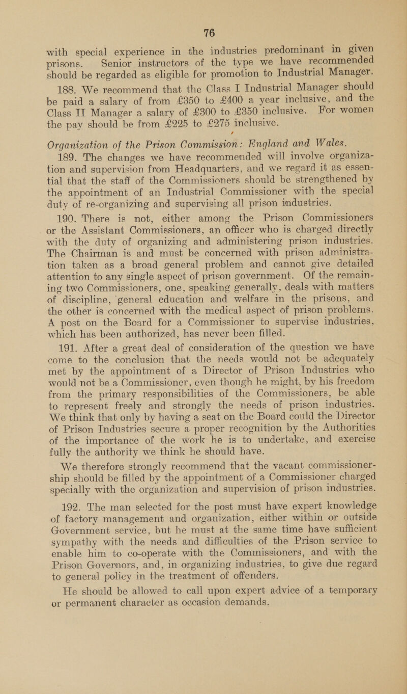 with special experience in the industries predominant in given prisons. Senior instructors of the type we have recommended should be regarded as eligible for promotion to Industrial Manager. 188. We recommend that the Class I Industrial Manager should be paid a salary of from £350 to £400 a year inclusive, and the Class IT Manager a salary of £300 to £350 inclusive. For women the pay should be from £225 to £275 inclusive. Organization of the Prison Commission: England and Wales. 189. The changes we have recommended will involve organiza- tion and supervision from Headquarters, and we regard it as essen- tial that the staff of the Commissioners should be strengthened by the appointment of an Industrial Commissioner with the special duty of re-organizing and supervising all prison industries. 190. There is not, either among the Prison Commissioners or the Assistant Commissioners, an officer who is charged directly with the duty of organizing and administering prison industries. The Chairman is and must be concerned with prison administra- tion taken as a broad general problem and cannot give detailed attention to any single aspect of prison government. Of the remain- ing two Commissioners, one, speaking generally, deals with matters: of discipline, general education and welfare in the prisons, and the other is concerned with the medical aspect of prison problems. A post on the Board for a Commissioner to supervise industries, which has been authorized, has never been filled. 191. After a great deal of consideration of the question we have come to the conclusion that the needs would not be adequately met by the appointment of a Director of Prison Industries who would not be a Commissioner, even though he might, by his freedom from the primary responsibilities of the Commissioners, be able to represent freely and strongly the needs of prison industries. We think that only by having a seat on the Board could the Director of Prison Industries secure a proper recognition by the Authorities of the importance of the work he is to undertake, and exercise fully the authority we think he should have. We therefore strongly recommend that the vacant commissioner- ship should be filled by the appointment of a Commissioner charged specially with the organization and supervision of prison industries. 192. The man selected for the post must have expert knowledge of factory management and organization, either within or outside Government service, but he must at the same time have sufficient sympathy with the needs and difficulties of the Prison service to enable him to co-operate with the Commissioners, and with the Prison Governors, and, in organizing industries, to give due regard to general policy in the treatment of offenders. He should be allowed to call upon expert advice of a temporary or permanent character as occasion demands.