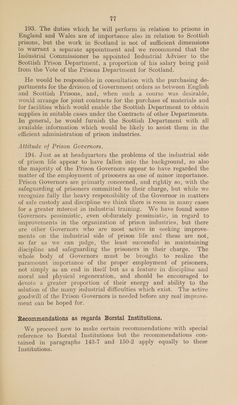 193. The duties which he will perform in relation to prisons in Kngland and Wales are of importance also in relation to Scottish prisons, but the work in Scotland is not of sufficient dimensions to warrant a separate appointment and we recommend that the Industrial Commissioner be appointed Industrial Adviser to the Scottish Prison Department, a proportion of his salary being paid from the Vote of the Prisons Department for Scotland. He would be responsible in consultation with the purchasing de- partments for the division of Government orders as between English and Scottish Prisons, and, when such a course was desirable, would arrange for joint contracts for the purchase of materials and for facilities which would enable the Scottish Department to obtain supplies in suitable cases under the Contracts of other Departments. Im general, he would furnish the Scottish Department with all available information which would be likely to assist them in the efficient administration of prison industries. Attitude of Prison Governors. 194. Just as at headquarters the problems of the industrial side of prison life appear to have fallen into the background, so also the majority of the Prison Governors appear to have regarded the matter of the employment of prisoners as one of minor importance. Prison Governors are primarly concerned, and rightly so, with the safeguarding of prisoners committed to their charge, but while we recognize fully the heavy responsibility of the Governor in matters of safe custody and discipline we think there is room in many cases for a greater mterest in industrial training. We have found some Governors pessimistic, even obdurately pessimistic, in regard to improvements in the organization of prison industries, but there are other Governors who are most active in seeking improve- ments on the industrial side of prison life and these are not, so far as we can judge, the least successful in maintaining discipline and safeguarding the prisoners in their charge. The whole body of Governors must be brought to realize the paramount importance of the proper employment of prisoners, not simply as an end in itself but as a feature in discipline and moral and physical regeneration, and should be encouraged to devote a greater proportion of their energy and ability to the solution of the many imdustrial difficulties which exist. The active goodwill of the Prison Governors is needed before any real improve- ment can be hoped for. Recommendations as regards Borstal Institutions. We proceed now to make certain recommendations with special reference to Borstal Institutions but the recommendations con- tained in paragraphs 148-7 and 150-2 apply equally to these Institutions.