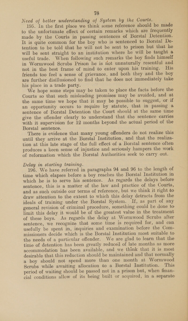 Need of better understanding of System by the Courts. 195. In the first place we think some reference should be made to the unfortunate effect of certain remarks which are frequently made by the Courts in passing sentences of Borstal Detention. It is quite common for the boy who is sentenced to Borstal De- tention to be told that he will not be sent to prison but that he will be sent straight to an institution where he will be taught a useful trade. When following such remarks the boy finds himself in Wormwood Scrubs Prison he is ot unnaturally resentful and not in the best frame of mind to enter upon his training. His friends too feel a sense of grievance, and both they and the boy are further disillusioned to find that he does not immediately take his place in a trade party. | We hope some steps may be taken to place the facts before the Courts so that such misleading promises may be avoided, and at the same time we hope that it may be possible to suggest, or if an opportunity occurs to require by statute, that in passing a sentence of Borstal Detention the Court should at the same time give the offender clearly to understand that the sentence carries with it supervision for 12 months beyond the actual period of the Borstal sentence. There is evidence that many young offenders do not realize this” until they arrive at the Borstal Institution, and that the realiza- tion at this late stage of the full effect of a Borstal sentence often produces a keen sense of injustice and seriously hampers the work of reformation which the Borstal Authorities seek to carry out. Delay in starting training. 196. We have referred in paragraphs 94 and 96 to the length of time which elapses before a boy reaches the Borstal Institution in which he is to serve his sentence. As regards the delays before sentence, this is a matter of the law and practice of the Courts, and as such outside our terms of reference, but we think it right to draw attention to the extent to which this delay detracts from the ideals of training under the Borstal System. If, as part of any general revision of criminal procedure, something could ke done to limit this delay it would be of the greatest value in the treatment of these boys. As regards the delay at Wormwood Scrubs after sentence, we recognize that some time is required for, and can usefully be spent in, inquiries and examination before the Com- missioners decide which is the Borstal Institution most suitable to: the needs of a particular offender. We are glad to learn that the time of detention has been greatly reduced of late months as more accommodation has been available, and we think that it is most desirable that this reduction should be maintained and that normally a boy should not spend more than one month at Wormwood Scrubs while awaiting allocation to a Borstal Institution. This period of waiting should be passed not in a prison but, when finan- cial conditions allow of its being built or acquired, in a separate