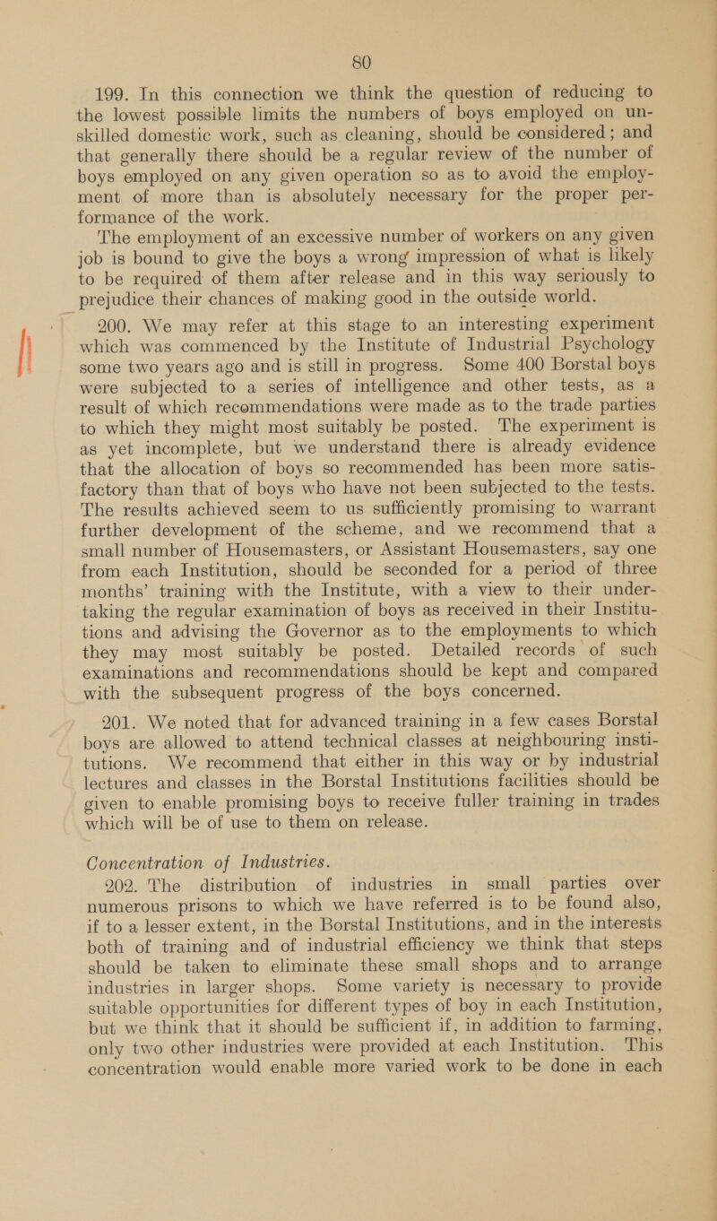 SO 199. In this connection we think the question of reducing to the lowest possible limits the numbers of boys employed on un- skilled domestic work, such as cleaning, should be considered ; and that generally there should be a regular review of the number of boys employed on any given operation so as to avoid the employ- ment of more than is absolutely necessary for the proper per- formance of the work. The employment of an excessive number of workers on any given job is bound to give the boys a wrong impression of what is likely to be required of them after release and in this way seriously to 200. We may refer at this stage to an interesting experiment which was commenced by the Institute of Industrial Psychology some two years ago and is still in progress. Some 400 Borstal boys were subjected to a series of intelligence and other tests, as a result of which recommendations were made as to the trade parties to which they might most suitably be posted. The experiment is as yet incomplete, but we understand there is already evidence that the allocation of boys so recommended has been more satis- factory than that of boys who have not been subjected to the tests. The results achieved seem to us sufficiently promising to warrant further development of the scheme, and we recommend that a small number of Housemasters, or Assistant Housemasters, say one from each Institution, should be seconded for a period of three months’ training with the Institute, with a view to their under- taking the regular examination of boys as received in their Institu- tions and advising the Governor as to the employments to which they may most suitably be posted. Detailed records of such examinations and recommendations should be kept and compared with the subsequent progress of the boys concerned. 201. We noted that for advanced training in a few cases Borstal boys are allowed to attend technical classes at neighbouring insti- tutions. We recommend that either in this way or by industrial lectures and classes in the Borstal Institutions facilities should be given to enable promising boys to receive fuller training in trades which will be of use to them on release. Concentration of Industries. 7 202. The distribution of industries in small parties over numerous prisons to which we have referred is to be found also, if to a lesser extent, in the Borstal Institutions, and in the interests both of training and of industrial efficiency we think that steps should be taken to eliminate these small shops and to arrange industries in larger shops. Some variety is necessary to provide suitable opportunities for different types of boy in each Institution, but we think that it should be sufficient if, in addition to farming, only two other industries were provided at each Institution. This concentration would enable more varied work to be done in each