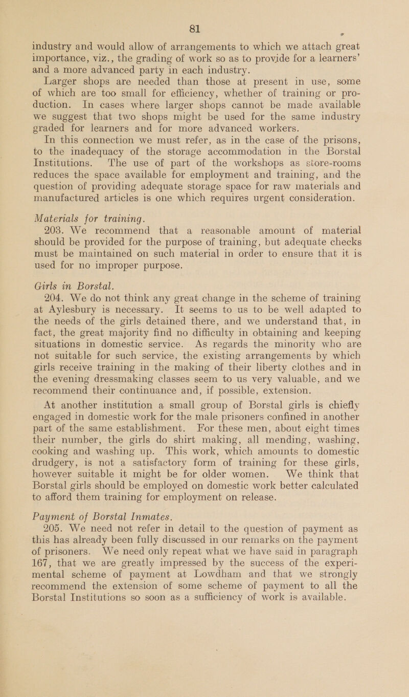 industry and would allow of arrangements to which we attach great importance, viz., the grading of work so as to provide for a learners’ and a more advanced party in each industry. Larger shops are needed than those at present in use, some of which are too small for efficiency, whether of training or pro- duction. In cases where larger shops cannot be made available we suggest that two shops might be used for the same industry graded for learners and for more advanced workers. In this connection we must refer, as in the case of the prisons, to the imadequacy of the storage accommodation in the Borstal Institutions. The use of part of the workshops as store-rooms reduces the space available for employment and training, and the question of providing adequate storage space for raw materials and manufactured articles is one which requires urgent consideration. e Materials for training. 203. We recommend that a reasonable amount of material should be provided for the purpose of training, but adequate checks must be maintained on such material in order to ensure that it is used for no improper purpose. Girls in Borstal. 204. We do not think any great change in the scheme of training at Aylesbury is necessary. It seems to us to be well adapted to the needs of the girls detained there, and we understand that, in fact, the great majority find no difficulty in obtaiming and keeping situations in domestic service. As regards the minority who are not suitable for such service, the existing arrangements by which girls receive training in the making of their liberty clothes and in the evening dressmaking classes seem to us very valuable, and we recommend their continuance and, if possible, extension. At another institution a small group of Borstal girls is chiefly engaged in domestic work for the male prisoners confined in another part of the same establishment. For these men, about eight times their number, the girls do shirt making, all mending, washing, cooking and washing up. This work, which amounts to domestic drudgery, is not a satisfactory form of training for these girls, however suitable it might be for older women. We think that Borstal girls should be employed on domestic work better calculated to afford them training for employment on release. Payment of Borstal Inmates. 205. We need not refer in detail to the question of payment as this has already been fully discussed in our remarks on the payment of prisoners. We need only repeat what we have said in paragraph 167, that we are greatly impressed by the success of the experi- mental scheme of payment at Lowdham and that we strongly recommend the extension of some scheme of payment to all the Borstal Institutions so soon as a sufficiency of work is available.