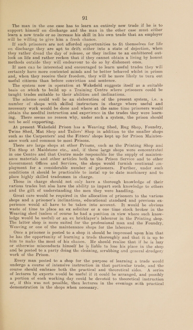 The man in the one case has to learn an entirely new trade if he is to support himself on discharge and the man in the other case must either learn a new trade or so increase his skill in his own trade that an employer will be willing to give him a fresh chance. If such prisoners are not afforded opportunities to fit themselves for life on discharge they are apt to drift either into a state of dejection, when they rather dread the day of release, or they incline to an embittered out- look on life and rather reckon that if they cannot obtain a living by honest methods outside they will endeavour to do so by dishonest ones. If men can be interested and encouraged to learn useful trades they will certainly have more contented minds and be better behaved whilst in prison and, when they receive their freedom, they will be more likely to turn out useful citizens than before conviction and sentence. The system now in operation at Wakefield suggests itself as a suitable basis on which to build up a Training Centre where prisoners could be taught trades suitable to their abilities and inclinations. The scheme could well be an elaboration of the present system, i.e. a number of shops with skilled instructors in charge where useful and necessary work would be done and where at the same time prisoners would obtain the needful instruction and experience in the trades they were learn- ing. There seems no reason why, under such a system, the prison should not be self supporting. At present Wakefield Prison has a Weaving Shed, Rug Shop, Foundry, Twine Shed, Mat Shop and Tailors’ Shop in addition to the smaller shops such as the Carpenters’ and the Fitters’ shops kept up for Prison Mainten- ance work and common to most Prisons. There are large shops at other Prisons, such as the Printing Shop and Tin Shop at Maidstone etc., and, if these large shops were concentrated in one Centre and that Centre made responsible for the supply of mainten- ance materials and other articles both to the Prison Service and to other Government Offices and Services, the shops would furnish continual em- ployment for a considerable number of prisoners. Further, under such conditions it should be practicable to instal up to date machinery and to place highly skilled tradesmen in charge. Those in charge should not only have a thorough knowledge of their various trades but also have the ability to impart such knowledge to others and the gift of understanding the men they were handling. Great care would be required in the allocation of prisoners to the various shops and a prisoner’s inclinations, educational standard and previous ex- perience would all have to be taken into account. It would be obvious waste of time to place an ex solicitor or a one time stock broker in the Weaving shed (unless of course he had a position in view where such know- ledge would be useful) or an ex bricklayer’s labourer in the Printing shop. The latter shop is more suited for the professional man and the Foundry, Weaving or one of the maintenance shops for the labourer. Once a prisoner is posted to a shop it should be impressed upon him that he has the opportunity of learning a trade thoroughly and that it is up to him to make the most of his chance. He should realise that if he is lazy or otherwise misconducts himself he is liable to lose his place in the shop and be posted to a party doing the cleaning, scrubbing and yveneral drudgery work of the Prison. - Every man posted to a shop for the purpose of learning a trade would undergo a course of intensive instruction in that particular trade, and the course should embrace both the practical and theoretical sides. A series of lectures by experts would be useful if it could be arranged, and possibly a portion of each working day could be devoted to theoretical instruction or, if this was not possible, then lectures in the evenings with practical demonstration in the shops when necessary.