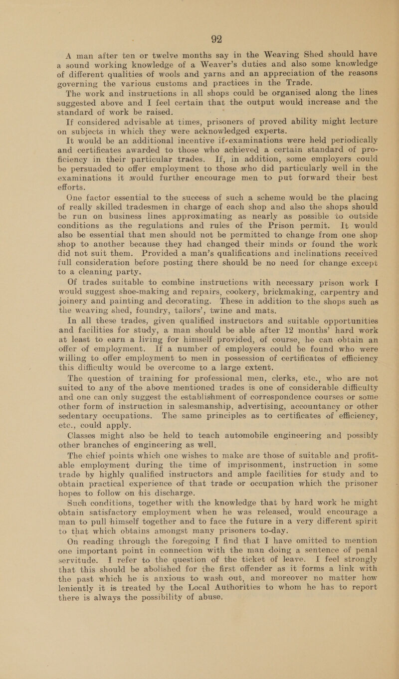 A man after ten or twelve months say in the Weaving Shed should have a sound working knowledge of a Weaver’s duties and also some knowledge of different qualities of wools and yarns and an appreciation of the reasons governing the various customs and practices in the Trade. The work and instructions in all shops could be organised along the lines suggested above and I feel certain that the output would increase and the standard of work be raised. If considered advisable at times, prisoners of proved ability might lecture on subjects in which they were acknowledged experts. It would be an additional incentive if-examinations were held periodically and certificates awarded to those who achieved a certain standard of pro- ficiency in their particular trades. If, in addition, some employers could be persuaded to offer employment to those who did particularly well in the examinations it would further encourage men to put forward their best efforts. One factor essential to the success of such a scheme would be the placing of really skilled tradesmen in charge of each shop and also the shops should be run on business lines approximating as nearly as possible to outside conditions as the regulations and rules of the Prison permit. It would also be essential that men should not be permitted to change from one shop shop to another because they had changed their minds or found the work did not suit them. Provided a man’s qualifications and inclinations received full consideration before posting there should be no need for change except to a cleaning party. Of trades suitable to combine instructions with necessary prison work [ would suggest shoe-making and repairs, cookery, brickmaking, carpentry and joinery and painting and decorating. These in addition to the shops such as the weaving shed, foundry, tailors’, twine and mats. In all these trades, given qualified instructors and suitable opportunities and facilities for study, a man should be able after 12 months’ hard work at least to earn a living for himself provided, of course, he can obtain an offer of employment. If a number of employers could be found who were willing to offer employment to men in possession of certificates of efficiency this difficulty would be overcome to a large extent. The question of training for professional men, clerks, etc., who are not suited to any of the above mentioned trades is one of considerable difficulty and one can only suggest the establishment of correspondence courses or some other form of instruction in salesmanship, advertising, accountancy or other sedentary occupations. The same principles as to certificates of efficiency, etc., could apply. Classes might also tbe held to teach automobile engineering and possibly other branches of engineering as well. The chief points which one wishes to make are those of suitable and profit- able employment during the time of imprisonment, instruction in some trade by highly qualified instructors and ample facilities for study and to obtain practical experience of that trade or occupation which the prisoner hopes to follow on this discharge. Such conditions, together with the knowledge that by hard work he might obtain satisfactory employment when he was released, would encourage a man to pull himself together and to face the future in a very different spirit to that which obtains amongst many prisoners to-day. On reading through the foregoing I find that I have omitted to mention one important point in connection with the man doing a sentence of penal servitude. JI refer to the question of the ticket of leave. I feel strongly that this should be abolished for the first offender as it forms a link with the past which he is anxious to wash out, and moreover no matter how leniently it is treated by the Local Authorities to whom he has to report there is always the possibility of abuse.