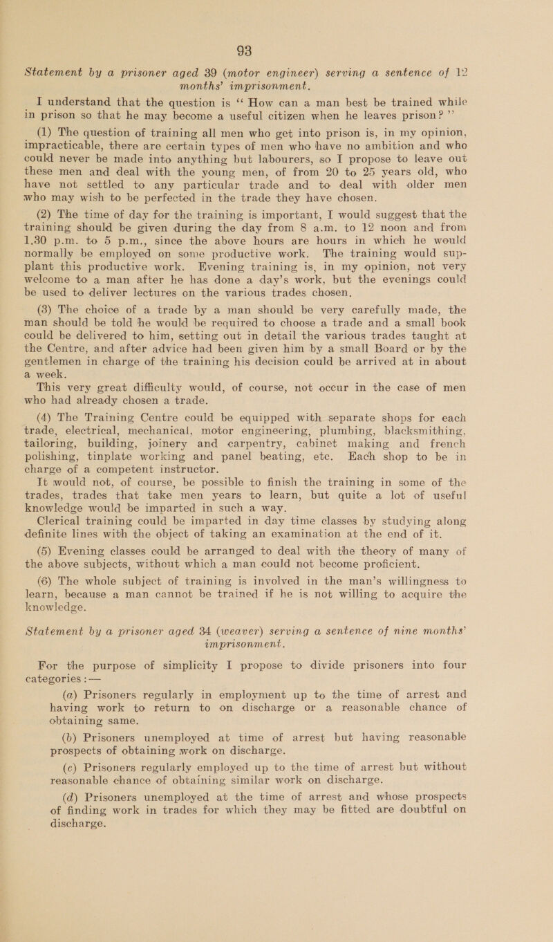 Statement by a prisoner aged 39 (motor engineer) serving a sentence of 12 months’ imprisonment. _ I understand that the question is ‘‘ How can a man best be trained while in prison so that he may become a useful citizen when he leaves prison? ”’ (1) The question of training all men who get into prison is, in my opinion, impracticable, there are certain types of men who have no ambition and who could never be made into anything but labourers, so I propose to leave out these men and deal with the young men, of from 20 to 25 years old, who have not settled to any particular trade and to deal with older men who may wish to be perfected in the trade they have chosen. (2) The time of day for the training is important, I would suggest that the training should be given during the day from 8 a.m. to 12 noon and from 1.30 p.m. to 5 p.m., since the above hours are hours in which he would normally be employed on some productive work. The training would sup- plant this productive work. Evening training is, in my opinion, not very welcome to a man after he has done a day’s work, but the evenings could be used to deliver lectures on the various trades chosen. (3) The choice of a trade by a man should be very carefully made, the man should be told he would be required to choose a trade and a small book could be delivered to him, setting out in detail the various trades taught at the Centre, and after advice had been given him by a small Board or by the gentlemen in charge of the training his decision could be arrived at in about a week. This very great difficulty would, of course, not occur in the case of men who had already chosen a trade. (4) The Training Centre could be equipped with separate shops for each trade, electrical, mechanical, motor engineering, plumbing, blacksmithing, tailoring, building, joinery and carpentry, cabinet making and french polishing, tinplate working and panel beating, ete. Each shop to be in charge of a competent instructor. Jt would not, of course, be possible to finish the training in some of the trades, trades that take men years to learn, but quite a lot of useful knowledge would be imparted in such a way. Clerical training could be imparted in day time classes by studying along definite lines with the object of taking an examination at the end of it. (5) Evening classes could be arranged to deal with the theory of many of the above subjects, without which a man could not become proficient. (6) The whole subject of training is involved in the man’s willingness to learn, because a man cannot be trained if he is not willing to acquire the knowledge. . Statement by a prisoner aged 34 (weaver) serving a sentence of nine months’ imprisonment. For the purpose of simplicity I propose to divide prisoners into four categories :— (a) Prisoners regularly in employment up to the time of arrest and having work to return to on discharge or a reasonable chance of obtaining same. (b) Prisoners unemployed at time of arrest but having reasonable prospects of obtaining work on discharge. (c) Prisoners regularly employed up to the time of arrest but without reasonable chance of obtaining similar work on discharge. (d) Prisoners unemployed at the time of arrest and whose prospects of finding work in trades for which they may be fitted are doubtful on discharge.