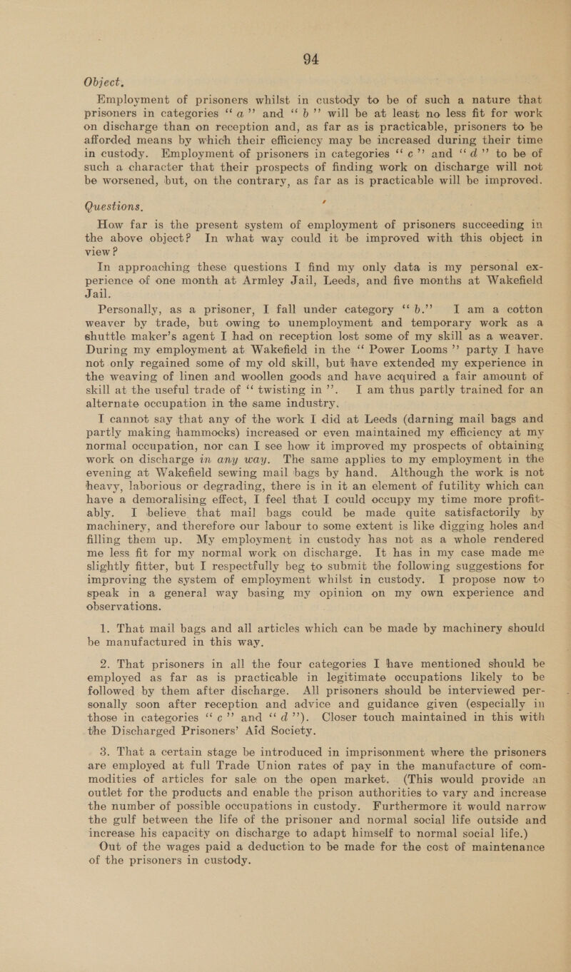 Object, Kmployment of prisoners whilst in custody to be of such a nature that prisoners in categories ‘‘a’’ and ‘‘ b’”’ will be at least no less fit for work on discharge than on reception and, as far as is practicable, prisoners to be afforded means by which their efficiency may be increased during their time in custody. Employment of prisoners in categories ‘‘c’’ and ‘“‘d”’ to be of such a character that their prospects of finding work on discharge will not be worsened, but, on the contrary, as far as is practicable will be improved. e a Questions, How far is the present system of employment of prisoners succeeding in the above object? In what way could it be improved with this object in view P In approaching these questions I find my only data is my personal ex- perience of one month at Armley Jail, Leeds, and five months at Wakefield Jail. Personally, as a prisoner, I fall under category ‘‘b.’’ I am a cotton weaver by trade, but owing to unemployment and temporary work as a shuttle maker’s agent I had on reception lost some of my skill as a weaver. During my employment at Wakefield in the ‘‘ Power Looms ’’ party I have not only regained some of my old skill, but have extended my experience in the weaving of linen and woollen goods and have acquired a fair amount of skill at the useful trade of ‘‘ twisting in’’. J am thus partly trained for an alternate occupation in the same industry. I cannot say that any of the work I did at Leeds (darning mail bags and partly making hammocks) increased or even maintained my efficiency at my normal occupation, nor can I see how it improved my prospects of obtaining work on discharge in any way. The same applies to my employment in the evening at Wakefield sewing mail bags by hand. Although the work is not heavy, laborious or degrading, there is in it an element of futility which can have a demoralising effect, I feel that I could occupy my time more profit- ably. I believe that mail bags could be made quite satisfactorily by machinery, and therefore our labour to some extent is like digging holes and filing them up. My employment in custody has not as a whole rendered me less fit for my normal work on discharge. It has in my case made me slightly fitter, but I respectfully beg to submit the following suggestions for improving the system of employment whilst in custody. I propose now to speak in a general way basing my opinion on my own experience and observations. 1. That mail bags and all articles which can be made by machinery should be manufactured in this way. 2. That prisoners in all the four categories I have mentioned should be employed as far as is practicable in legitimate occupations likely to be followed by them after discharge. All prisoners should be interviewed per- sonally soon after reception and advice and guidance given (especially in those in categories ‘‘c’’ and ‘‘d’’). Closer touch maintained in this with the Discharged Prisoners’ Aid Society. 3. That a certain stage be introduced in imprisonment where the prisoners are employed at full Trade Union rates of pay in the manufacture of com- modities of articles for sale on the open market. (This would provide an outlet for the products and enable the prison authorities to vary and increase the number of possible occupations in custody. Furthermore it would narrow the gulf between the life of the prisoner and normal social life outside and increase his capacity on discharge to adapt himself to normal social life.) Out of the wages paid a deduction to be made for the cost of maintenance of the prisoners in custody.