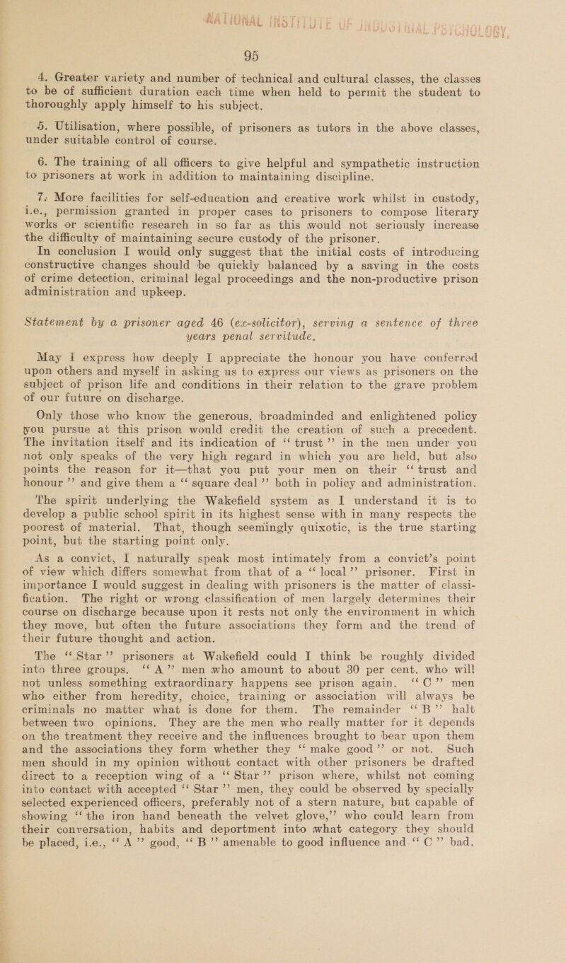 a ie jth fig wa ft Fa ; RAGTUNAL INSTI LUT t 95 4, Greater variety and number of technical and cultural classes, the classes to be of sufficient duration each time when held to permit the student to thoroughly apply himself to his subject. 5. Utilisation, where possible, of prisoners as tutors in the above classes, under suitable control of course. 6. The training of all officers to give helpful and sympathetic instruction to prisoners at work in addition to maintaining discipline. 7- More facilities for self-education and creative work whilst in custody, i.€., permission granted in proper cases to prisoners to compose literary works or scientific research in so far as this would not seriously increase the difficulty of maintaining secure custody of the prisoner. In conclusion I wouid only suggest that the initial costs of introducing constructive changes should be quickly balanced by a saving in the costs of crime detection, criminal legal proceedings and the non-productive prison administration and upkeep. Statement by a prisoner aged 46 (ex-solicitor), serving a sentence of three years penal servitude. May i express how deeply I appreciate the honour you have conferred upon others and myself in asking us to express our views as prisoners on the subject of prison life and conditions in their relation to the grave problem of our future on discharge. Only those who know the generous, broadminded and enlightened policy you pursue at this prison would credit the creation of such a precedent. The invitation itself and its indication of ‘‘ trust ’’ in the men under you not only speaks of the very high regard in which you are held, but also points the reason for it—that you put your men on their ‘trust and honour ’’ and give them a ‘‘ square deal ”’ both in policy and administration. The spirit underlying the Wakefield system as I understand it is to develop a public school spirit in its highest sense with in many respects the poorest of material. That, though seemingly quixotic, is the true starting point, but the starting point only. As a convict, I naturally speak most intimately from a convict’s point of view which differs somewhat from that of a ‘“‘ local’’ prisoner. First in importance I would suggest in dealing with prisoners is the matter of classi- fication. The right or wrong classification of men largely determines their course on discharge because upon it rests not only the environment in which they move, but often the future associations they form and the trend of their future thought and action. The ‘‘ Star’? prisoners at Wakefield could I think be roughly divided into three groups. ‘‘ A’’ men who amount to about 30 per cent. who will not unless something extraordinary happens see prison again. ‘‘C’’ men who either from heredity, choice, training or association will always be criminals no matter what is done for them. The remainder ‘'B”’ halt between two opinions. They are the men who really matter for it depends on the treatment they receive and the influences brought to bear upon them and the associations they form whether they ‘‘ make good’’ or not. Such men should in my opinion without contact with other prisoners be drafted direct to a reception wing of a ‘‘Star’’ prison where, whilst not coming into contact with accepted ‘‘ Star ’’ men, they could be observed by specially selected experienced officers, preferably not of a stern nature, but capable of showing ‘‘ the iron hand beneath the velvet glove,’’ who could learn from their conversation, habits and deportment into what category they should be placed, i.e., ‘‘ A’”’ good, ‘‘ B’’ amenable to good influence and ‘‘ C”’ bad.