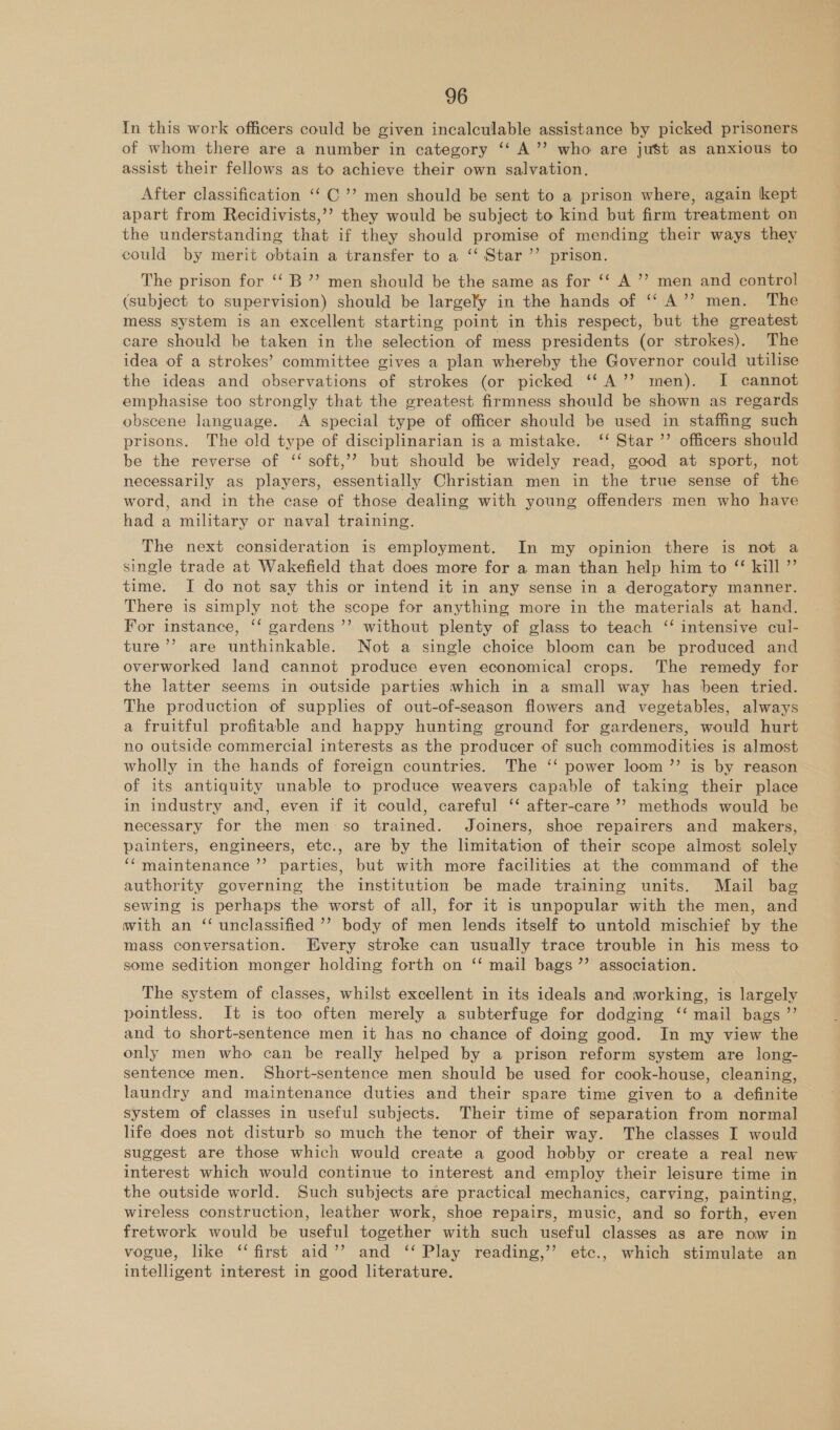 In this work officers could be given incalculable assistance by picked prisoners of whom there are a number in category ‘‘ A’’ who are just as anxious to assist their fellows as to achieve their own salvation. After classification ‘‘ C’’ men should be sent to a prison where, again kept apart from Recidivists,’’? they would be subject to kind but firm treatment on the understanding that if they should promise of mending their ways they could by merit obtain a transfer to a ‘‘ Star’ prison. The prison for ‘‘ B’’ men should be the same as for ‘*‘ A ’’ men and control (subject to supervision) should be largely in the hands of ‘‘A’’? men. The mess system is an excellent starting point in this respect, but the greatest care should be taken in the selection of mess presidents (or strokes). The idea of a strokes’ committee gives a plan whereby the Governor could utilise the ideas and observations of strokes (or picked ‘‘A’’ men). I cannot emphasise too strongly that the greatest firmness should be shown as regards obscene language. &lt;A special type of officer should be used in staffing such prisons. The old type of disciplinarian is a mistake. ‘‘ Star ’’ officers should be the reverse of ‘‘ soft,’? but should be widely read, good at sport, not necessarily as players, essentially Christian men in the true sense of the word, and in the case of those dealing with young offenders men who have had a military or naval training. The next consideration is employment. In my opinion there is not a single trade at Wakefield that does more for a man than help him to “ kill ” time. I do not say this or intend it in any sense in a derogatory manner. There is simply not the scope for anything more in the materials at hand. For instance, ‘‘ gardens’ without plenty of glass to teach ‘‘ intensive cul- ture’’ are unthinkable. Not a single choice bloom can be produced and overworked land cannot produce even economical crops. The remedy for the latter seems in outside parties which in a small way has been tried. The production of supplies of out-of-season flowers and vegetables, always a fruitful profitable and happy hunting ground for gardeners, would hurt no outside commercial interests as the producer of such commodities is almost wholly in the hands of foreign countries. The ‘‘ power loom ”’ is by reason of its antiquity unable to produce weavers capable of taking their place in industry and, even if it could, careful ‘‘ after-care ’? methods would be necessary for the men so trained. Joiners, shoe repairers and makers, painters, engineers, etc., are by the limitation of their scope almost solely ‘maintenance ’’ parties, but with more facilities at the command of the authority governing the institution be made training units. Mail bag sewing is perhaps the worst of all, for it is unpopular with the men, and with an ‘ unclassified ’’’ body of men lends itself to untold mischief by the mass conversation. Every stroke can usually trace trouble in his mess to some sedition monger holding forth on ‘‘ mail bags ”’ association. The system of classes, whilst excellent in its ideals and working, is largely pointless. It is too often merely a subterfuge for dodging ‘‘ mail bags ”’ and to short-sentence men it has no chance of doing good. In my view the only men who can be really helped by a prison reform system are long- sentence men. Short-sentence men should be used for cook-house, cleaning, laundry and maintenance duties and their spare time given to a definite system of classes in useful subjects. Their time of separation from normal life does not disturb so much the tenor of their way. The classes I would suggest are those which would create a good hobby or create a real new interest which would continue to interest and employ their leisure time in the outside world. Such subjects are practical mechanics, carving, painting, wireless construction, leather work, shoe repairs, music, and so forth, even fretwork would be useful together with such useful classes as are now in vogue, like ‘‘ first aid’’ and ‘‘ Play reading,’’ etc., which stimulate an intelligent interest in good literature.