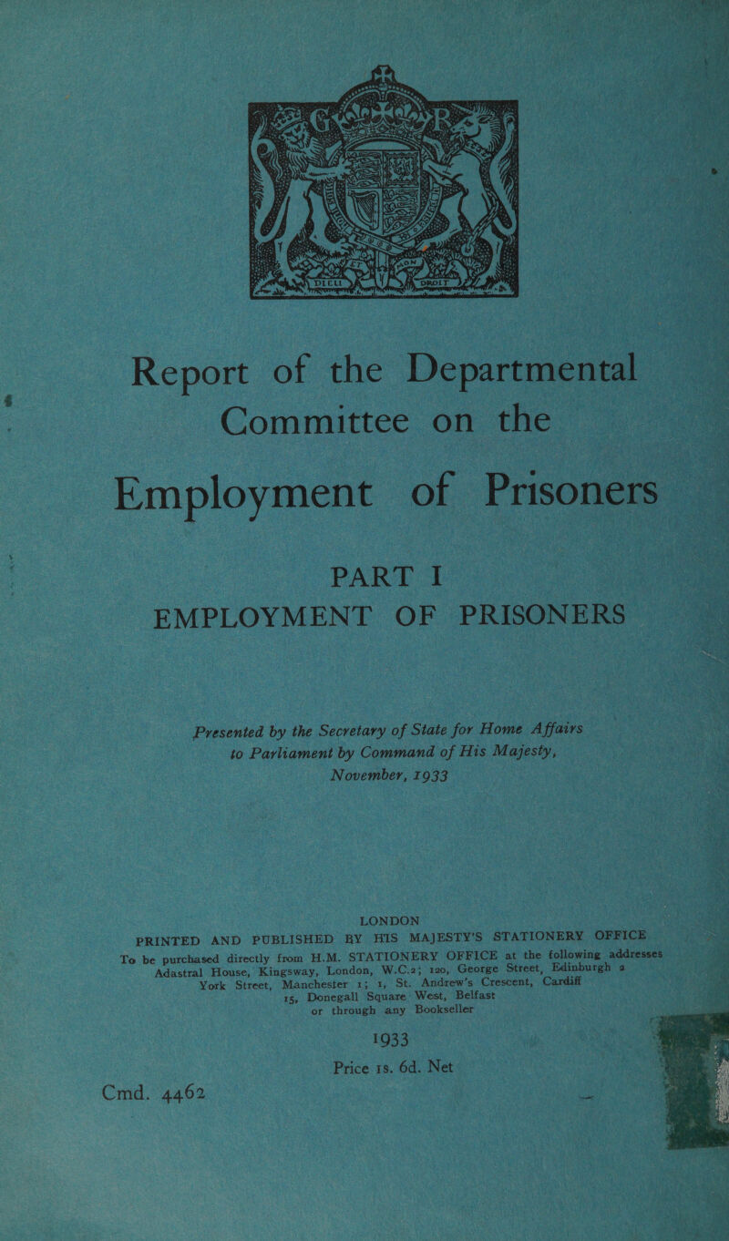 wa RS tS ae  Report of the Departmental Committee on the Employment of Prisoners : PART I EMPLOYMENT OF PRISONERS Presented by the Secretary of State for Home Affairs to Parliament by Command of His Majesty, November, 1933 LONDON PRINTED AND PUBLISHED BY HIS MAJESTY’S STATIONERY OFFICE &gt; To be purchased directly from H.M. STATIONERY OFFICE at the following addresses Adastral House, Kingsway, London, W.C.2; 120, George Street, Edinburgh 2 York Street, Manchester 1; 1, St. Andrew’s Crescent, Cardiff 15, Donegall Square West, Belfast or through any Bookseller 1933 Price 1s. 6d. Net Cmd. 4462 Pe 