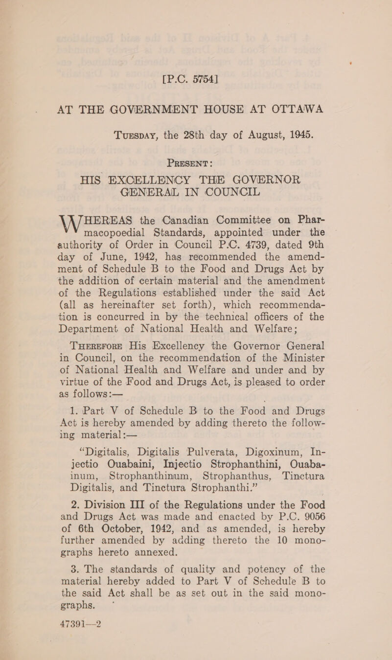 [P.C. 5754] AT THE GOVERNMENT HOUSE AT OTTAWA Tuespay, the 28th day of August, 1945. PRESENT: HIS EXCELLENCY THE GOVERNOR GENERAL IN COUNCIL HEREAS the Canadian Committee on Phar- macopoedial Standards, appointed under the authority of Order in Council P.C. 4789, dated 9th day of June, 1942, has recommended the amend- ment of Schedule B to the Food and Drugs Act by the addition of certain material and the amendment of the Regulations established under the said Act (all as hereinafter set forth), which recommenda- tion is concurred in by the technical officers of the Department of National Health and Welfare; THEREFORE His Excellency the Governor General in Council, on the recommendation of the Minister of National Health and Welfare and under and by virtue of the Food and Drugs Act, is pleased to order as follows:— 1. Part V of Schedule B to the Food and Drugs Act is hereby amended by adding thereto the follow- ing material :— “Digitalis, Digitalis Pulverata, Digoxinum, In- jectio Ouabaini, Injectio Strophanthini, Ouaba- inum, Strophanthinum, Strophanthus, Tuinctura Digitalis, and Tinctura Strophanthi.” 2. Division III of the Regulations under the Food and Drugs Act was made and enacted by P.C. 9056 of 6th October, 1942, and as amended, is hereby further amended by adding thereto the 10 mono- graphs hereto annexed. 3. The standards of quality and potency of the material hereby added to Part V of Schedule B to the said Act shall be as set out in the said mono- graphs. 47391—2