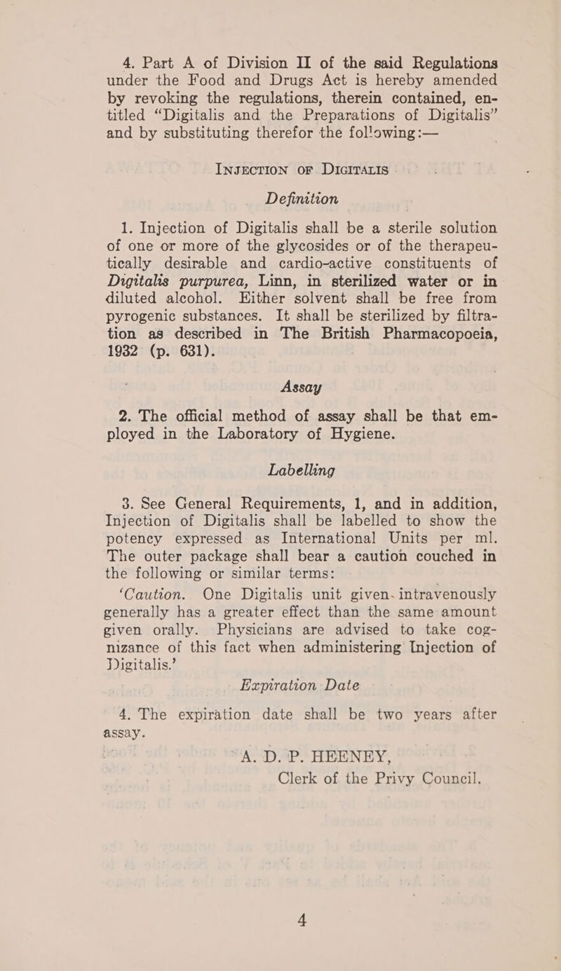 under the Food and Drugs Act is hereby amended by revoking the regulations, therein contained, en- titled “Digitalis and the Preparations of Digitalis” and by substituting therefor the fol'owing :— INJECTION OF DIGITALIS Definition 1. Injection of Digitalis shall be a sterile solution of one or more of the glycosides or of the therapeu- tically desirable and cardio-active constituents of Digitalis purpurea, Linn, in sterilized water or in diluted alcohol. Either solvent shall be free from pyrogenic substances. It shall be sterilized by filtra- tion as described in The British Pharmacopoeia, 1932 (p. 631). Assay 2. The official method of assay shall be that em- ployed in the Laboratory of Hygiene. Labelling 3. See General Requirements, 1, and in addition, Injection of Digitalis shall be labelled to show the potency expressed as International Units per ml. The outer package shall bear a caution couched in the following or similar terms: | ‘Caution. One Digitalis unit given- intravenously generally has a greater effect than the same amount given orally. Physicians are advised to take cog- nizance of this fact when administering Injection of Digitalis.’ Expiration Date 4. The expiration date shall be two years after assay. A. D. P. HEENEY, Clerk of the Privy Council.