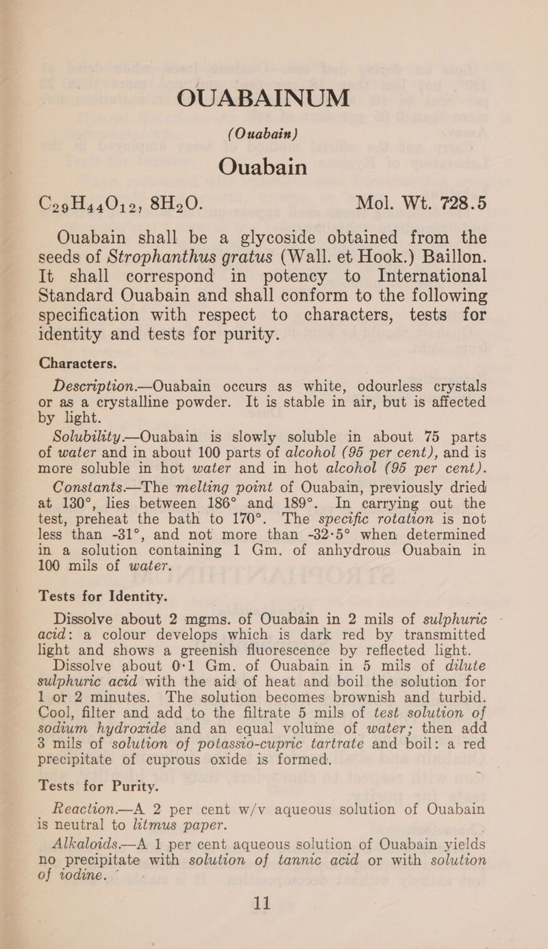 OUABAINUM (Ouabain) OQuabain Cog H440j0, 8H.0O. Mol. Wt. 728.5 Ouabain shall be a glycoside obtained from the seeds of Strophanthus gratus (Wall. et Hook.) Baillon. It shall correspond in potency to International Standard Ouabain and shall conform to the following specification with respect to characters, tests for identity and tests for purity. Characters. Description—Ouabain occurs as white, odourless crystals or as a crystalline powder. It is stable in air, but is affected by light. Solubility——Ouabain is slowly soluble in about 75 parts of water and in about 100 parts of alcohol (95 per cent), and is more soluble in hot water and in hot alcohol (95 per cent). Constants—The melting point of Ouabain, previously dried at 130°, hes between 186° and 189°. In carrying out the test, preheat the bath to 170°. The specific rotation is not less than -31°, and not more than -32-5° when determined in a solution containing 1 Gm. of anhydrous Ouabain in 100 mils of water. Tests for Identity. Dissolve about 2 mgms. of Ouabain in 2 mils of wilphione acid: a colour develops which is dark red by transmitted light and shows a greenish fluorescence by reflected light. Dissolve about 0-1 Gm. of Ouabain in 5 mils of dilute sulphuric acid with the aid of heat and boil the solution for 1 or 2 minutes. The solution becomes brownish and turbid. Cool, filter and add to the filtrate 5 mils of test solution of sodium hydroxide and an equal volume of water; then add 3 mils of solution of potassto-cupric tartrate and boil: a red precipitate of cuprous oxide is formed. Tests for Purity. Reactton—A 2 per cent w/v aqueous solution of Ouabain is neutral to litmus paper. Alkaloids—A 1 per cent aqueous solution of Ouabain yields ho precipitate with solution of tannic acid or with solution of todine. °
