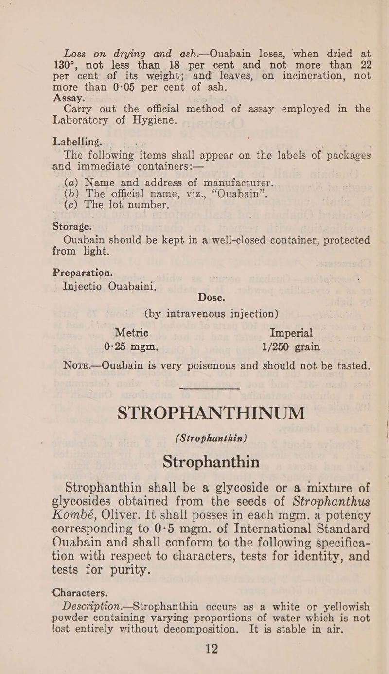 Loss on drying and ash—Ouabain loses, when dried at 130°, not less than 18 per cent and not more than 22 per cent of its weight; and leaves, on incineration, not more than 0:05 per cent of ash. Assay. ~ Carry out the official method of assay employed in the Laboratory of Hygiene. Labelling. The following items shall appear on the labels of packages and immediate containers:— (a) Name and address of manufacturer. (b) The official name, viz., “Ouabain”. (c) ane lot number. i Ouabain should be kept in a well-closed container, protected from light. Preparation. Injectio Ouabaini. Dose. (by intravenous injection) Metric Imperial 0-25 mgm. 1/250 grain Notrt.—Ouabain is very poisonous and should not be tasted. STROPHANTHINUM (Strophanthin) Strophanthin Strophanthin shall be a glycoside or a mixture of glycosides obtained from the seeds of Strophanthus Kombé, Oliver. It shall posses in each mgm. a potency corresponding to 0:5 mgm. of International Standard Ouabain and shall conform to the following specifica- tion with respect to characters, tests for identity, and tests for purity. Characters. Description—Strophanthin occurs as a white or yellowish powder containing varying proportions of water which is not lost entirely without decomposition. It is stable in air.
