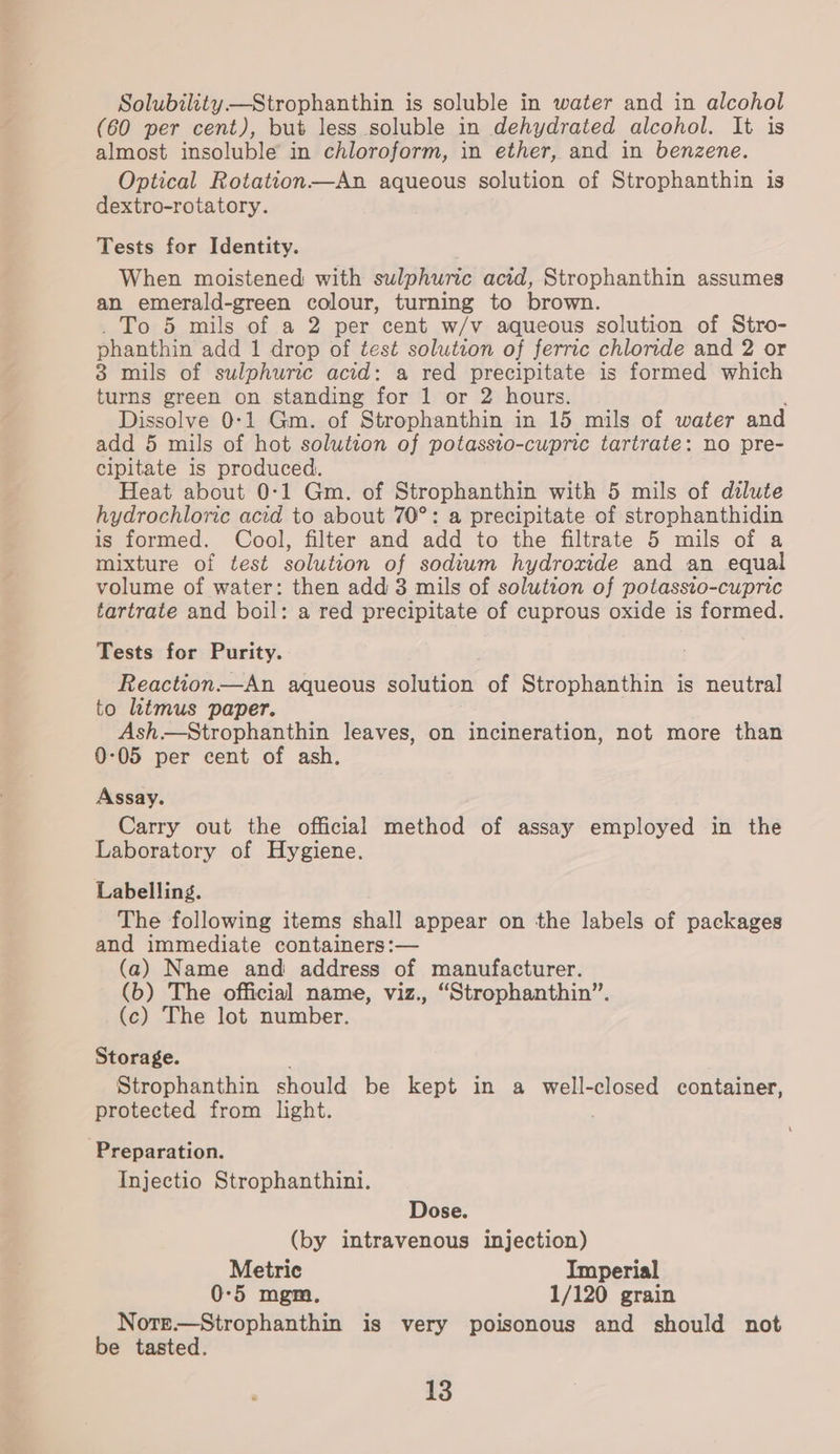 Solubility —Strophanthin is soluble in water and in alcohol (60 per cent), but less soluble in dehydrated alcohol. It is almost insoluble in chloroform, in ether, and in benzene. Optical Rotation—An aqueous solution of Strophanthin is dextro-rotatory. Tests for Identity. When moistened with sulphuric acid, Strophanthin assumes an emerald-green colour, turning to brown. _ To 5 mils of a 2 per cent w/v aqueous solution of Stro- phanthin add 1 drop of test solution of ferric chloride and 2 or 3 mils of sulphuric acid: a red precipitate is formed which turns green on standing for 1 or 2 hours. Dissolve 0-1 Gm. of ‘Strophanthin in 15 mils of water and add 5 mils of hot solutvon of potassto- cupric tartrate: no pre- clpitate is produced. Heat about 0-1 Gm. of Strophanthin with 5 mils of dilute hydrochloric acid to about 70°: a precipitate of strophanthidin is formed. Cool, filter and add to the filtrate 5 mils of a mixture of test solution of sodium hydroxide and an equal volume of water: then add 3 mils of solution of potassto-cupric tartrate and boil: a red precipitate of cuprous oxide is formed. Tests for Purity. Reaction—An aqueous sahition: of Strophanthin is neutral to lutmus paper. Ash—Strophanthin leaves, on incineration, not more than 0-05 per cent of ash. Assay. Carry out the official method of assay employed in the Laboratory of Hygiene. Labelling. The following items shall appear on the labels of packages and immediate containers :— (a) Name and address of manufacturer. (b) The official name, viz., “Strophanthin”. (c) The lot number. Storage. Strophanthin should be kept in a well-closed container, protected from light. Preparation. Injectio Strophanthini. Dose. (by intravenous injection) Metric Imperial 0-5 mgm. 1/120 grain Nore.—Strophanthin is very poisonous and should not be tasted.