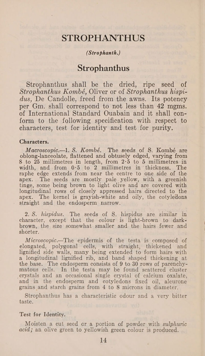 STROPHANTHUS (Strophanth.) Strophanthus Strophanthus shall be the dried, ripe seed of Strophanthus Kombé, Oliver or of Strophanthus hispi- dus, De Candolle, freed from the awns. Its potency per Gm. shall correspond to not less than 42 mgms. of International Standard Ouabain and it shall con- form to the following specification with respect to characters, test for identity and test for purity. Characters. Macroscopic.—l. S. Kombé. The seeds of S. Kombé are oblong-lanceolate, flattened and obtusely edged, varying from 8 to 25 millimetres in length, from 2-5 to 5 millimetres in width, and from 0:5 to 2 millimetres in ‘thickness. The raphe edge extends from near the centre to one side of the apex. The seeds are mostly pale yellow, with a greenish tinge, some being brown to light olive and are covered with longitudinal rows of closely appressed hairs directed to the apex. The kernel is grayish-white and oily, the cotyledons straight and the endosperm narrow. 2. 8. hesprdus. The seeds of S. hispidus are similar in character, except that the colour is light-brown to dark- brown, the size somewhat smaller and the hairs fewer and shorter. Microscopic—The epidermis of the testa’ is composed of elongated, polygonal cells, with straight, thickened and lignified side walls, many being extended to form hairs with a longitudinal lignified rib, and band shaped thickening at the base. The endosperm consists of 9 to 30 rows of parenchy- matous cells. In the testa may be found scattered cluster crystals and an occasional single crystal of calcium oxalate, and in the endosperm and cotyledons fixed oil, aleurone grains and starch grains from 4 to 8 microns in diameter. Strophanthus has a characteristic odour and a very bitter taste. Test for Identity. Moisten a cut seed ora portion of powder with sulphuric acid; an olive green to yellowish green colour is produced.