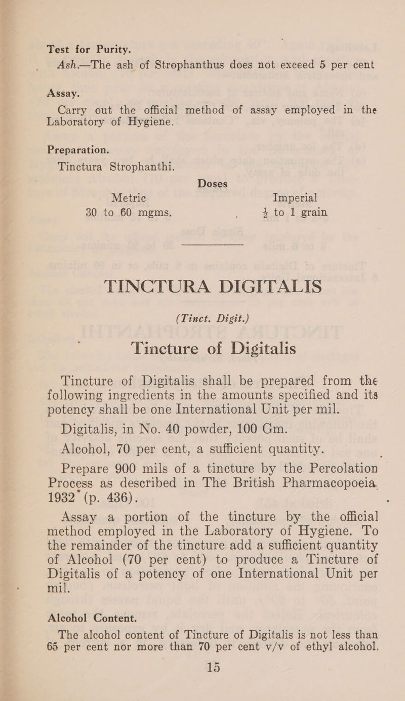 Test for Purity. Ash—tThe ash of Strophanthus does not exceed 5 per cent Assay. Carry out the official method of assay employed in the Laboratory of Hygiene. Preparation. Tinctura Strophanthi. Doses Metric Imperial 30 to 60 mgms. 4 to 1 grain TINCTURA DIGITALIS (Tinct. Digit.) Tincture of Digitalis Tincture of Digitalis shall be prepared from the following ingredients in the amounts specified and its potency shall be one International Unit per mil. Digitalis, in No. 40 powder, 100 Gm. Alcohol, 70 per cent, a sufficient quantity. Prepare 900 mils of a tincture by the Percolation Process as described in The British Pharmacopoeia, 1932 (p. 436). Assay a portion of the tincture by the official method employed in the Laboratory of Hygiene. To the remainder of the tincture add a sufficient quantity of Alcohol (70 per cent) to produce a Tincture of Digitalis of a potency of one International Unit per mil. Alcohol Content. The alcohol content of Tincture of Digitalis is not less than 65 per cent nor more than 70 per cent v/v of ethyl alcohol.