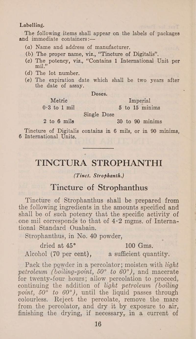 Labelling. The following items shall appear on the labels of packages and immediate containers :— (a) Name and address of manufacturer. (b) The proper name, viz., “Tincture of Digitalis”. (c) The potency, viz., “Contains 1 International Unit per cand ee (d) The lot number. (e) The expiration date which shall be two years after the date of assay. Doses. Metric Imperial 0:3 to 1 mil 5 to 15 minims Single Dose 2 to 6 mils 30 to 90 minims Tincture of Digitalis contains in 6 mils, or in 90 minims, 6 International Units. TINCTURA STROPHANTHI (Tinct. Strophanth.) Tincture of Strophanthus Tincture of Strophanthus shall be prepared from the following ingredients in the amounts specified and shall be of such potency that the specific activity of one mil corresponds to that of 4-2 mgms. of Interna- tional Standard Ouabain. Strophanthus, in No. 40 powder, dried at 45° 100 Gms. Alcohol (70 per cent), a sufficient quantity. Pack the powder in a percolator; moisten with light petroleum (borling-point, 50° to 60°), and macerate for twenty-four hours; allow percolation to proceed, continuing the addition of hght petrolewm (boiling point, 50° to 60°), until the liquid passes through colourless. Reject the percolate, remove the mare from the percolator, and dry it by exposure to air, finishing the drying, if necessary, in a current of