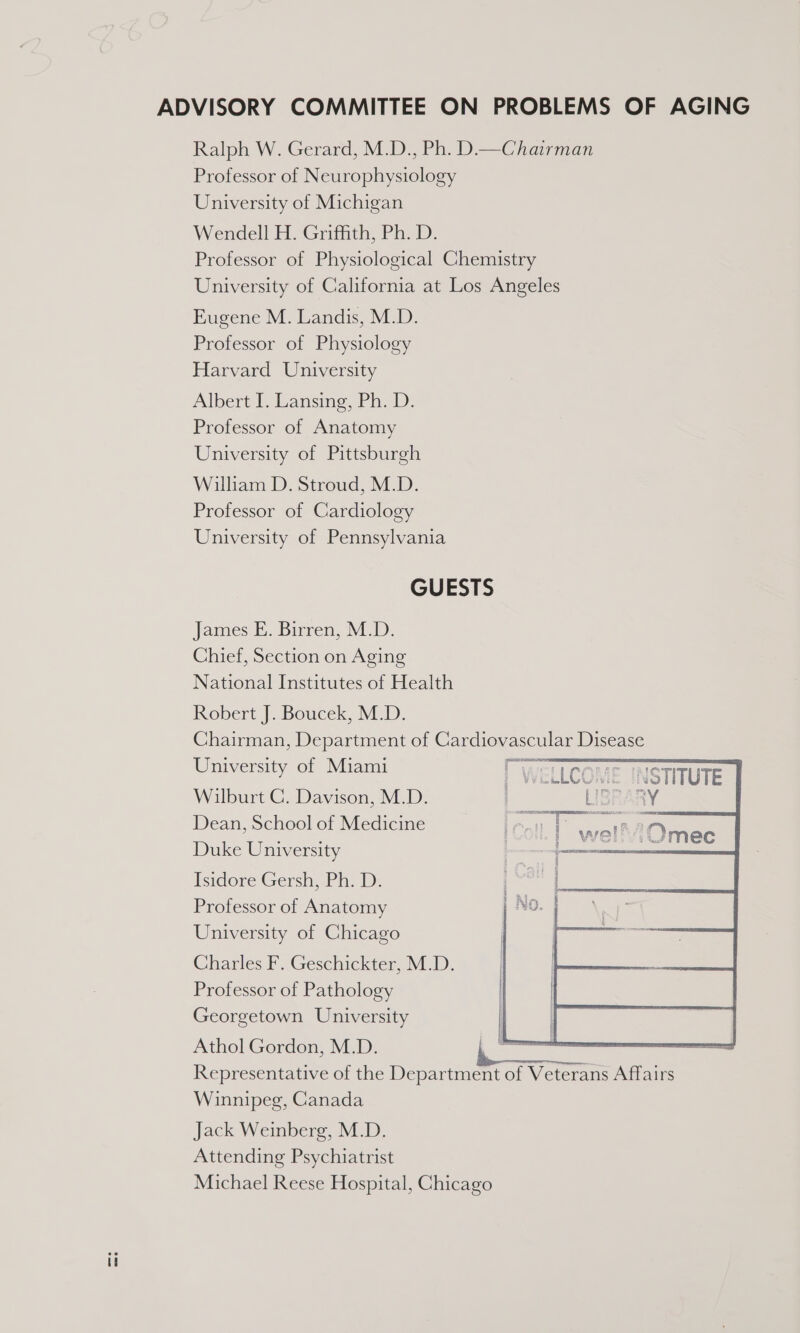 Ralph W. Gerard, M.D., Ph. D.—Chairman Professor of Neurophysiology University of Michigan Wendell H. Griffith, Ph. D. Professor of Physiological Chemistry University of California at Los Angeles Eugene M. Landis, M.D. Professor of Physiology Harvard University Albert 1. Lansing, Ph. D: Professor of Anatomy University of Pittsburgh William D. Stroud, M.D. Professor of Cardiology University of Pennsylvania GUESTS James E. Birren, M.D. Chief, Section on Aging National Institutes of Health Robert J. Boucek, M.D. Chairman, Department of Cardiovascular Disease University of Miami Welcane Wilburt C. Davison, M.D. Dean, School of Medicine Duke University Isidore Gersh, Ph. D. Professor of Anatomy University of Chicago Charles F. Geschickter, M.D. Professor of Pathology Georgetown University Athol Gordon, M.D. Representative of the Department of Veterans Affairs Winnipeg, Canada Jack Weinberg, M.D. Attending Psychiatrist Michael Reese Hospital, Chicago   