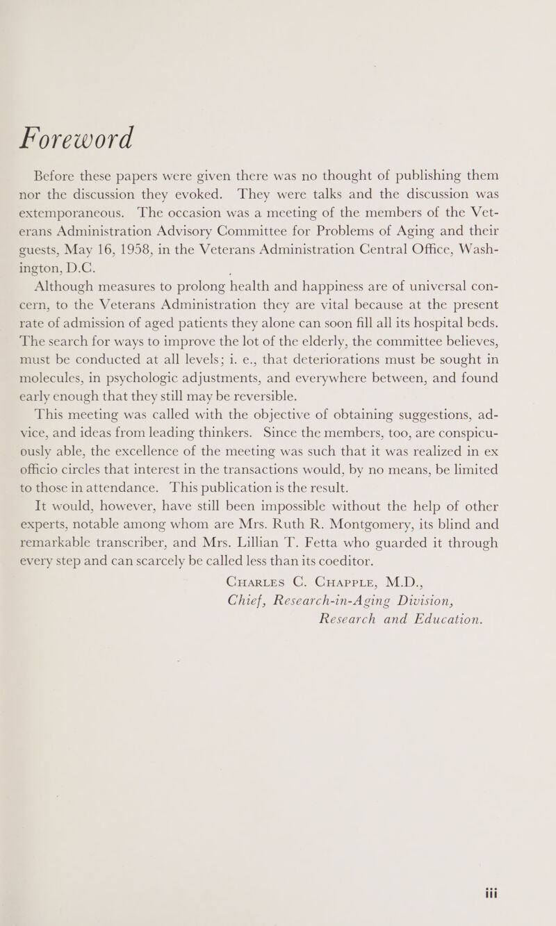 Foreword Before these papers were given there was no thought of publishing them nor the discussion they evoked. They were talks and the discussion was extemporaneous. ‘The occasion was a meeting of the members of the Vet- erans Administration Advisory Committee for Problems of Aging and their guests, May 16, 1958, in the Veterans Administration Central Office, Wash- ington, D.C. Although measures to prolong health and happiness are of universal con- cern, to the Veterans Administration they are vital because at the present rate of admission of aged patients they alone can soon fill all its hospital beds. The search for ways to improve the lot of the elderly, the committee believes, must be conducted at all levels; i. e., that deteriorations must be sought in molecules, in psychologic adjustments, and everywhere between, and found early enough that they still may be reversible. This meeting was called with the objective of obtaining suggestions, ad- vice, and ideas from leading thinkers. Since the members, too, are conspicu- ously able, the excellence of the meeting was such that it was realized in ex officio circles that interest in the transactions would, by no means, be limited to those in attendance. This publication is the result. It would, however, have still been impossible without the help of other experts, notable among whom are Mrs. Ruth R. Montgomery, its blind and remarkable transcriber, and Mrs. Lillian T. Fetta who guarded it through every step and can scarcely be called less than its coeditor. CHARLES C. CHaAppLe, M.D., Chief, Research-in-Aging Division, Research and Education. eee tT
