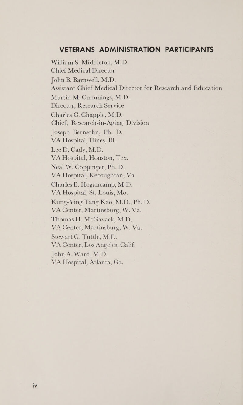 VETERANS ADMINISTRATION PARTICIPANTS William S. Middleton, M.D. Chief Medical Director John B. Barnwell, M.D. Assistant Chief Medical Director for Research and Education Martin M. Cummings, M.D. Director, Research Service Charles C. Chapple, M.D. Chief, Research-in-Aging Division Joseph Bernsohn, Ph. D. VA Hospital, Hines, I. Lee): Gady, NED. VA Hospital, Houston, Tex. Neal W. Coppinger, Ph. D. VA Hospital, Kecoughtan, Va. Charles E. Hogancamp, M.D. VA Hospital, St. Louis, Mo. Kung-Ying Tang Kao, M.D., Ph. D. VA Center, Martinsburg, W. Va. ‘Thomas H. McGavack, M.D. VA Center, Martinsburg, W. Va. Stewart G. Tuttle, M.D. VA Center, Los Angeles, Calif. John A. Ward, M.D. VA Hospital, Atlanta, Ga.