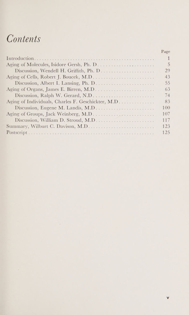 Contents Page 1 PRETO lu: GULOIA &amp;, Gua Ba) seme ae olka er 1 PonnleromNtolecules, Nisidore Gersh, Ph. D.. .. oe thc ne cee ees 5) DicensvomeyVencell Fi, Griffith, Ph. Deo... ek ee ees Us) Pvamowon Gcleeinopert' |, boucek, M.D... 06....2 ci we eee da es 43 Discussion wanlbert I, lansing, Ph. Dine eo ee ee D0) Proimoro! Ocoans, James ©. Bitren, M{D.............. cea nese 63 Discussion, Walp W. Gerard, NOD). 2.) es eee 74 mone or Lndividuals, Charles F. Geschickter, M.D.............. 83 Discussion, Emeene NM. Landis, MD. 2.6... eae oe ee dee ws 100 memenomGroups,. jack Weinberg, M.D... 2.6 beet ee ve 107 Discussions VValliane ID Stroud. MED 20. hin be a ote ey Seaniiac, \vvilourte C. Davisom, MD)... ook cs ces Fe ela 123 “OSSUBCEINDIC gg ga es euvatpy RS eRe ae nn re 25