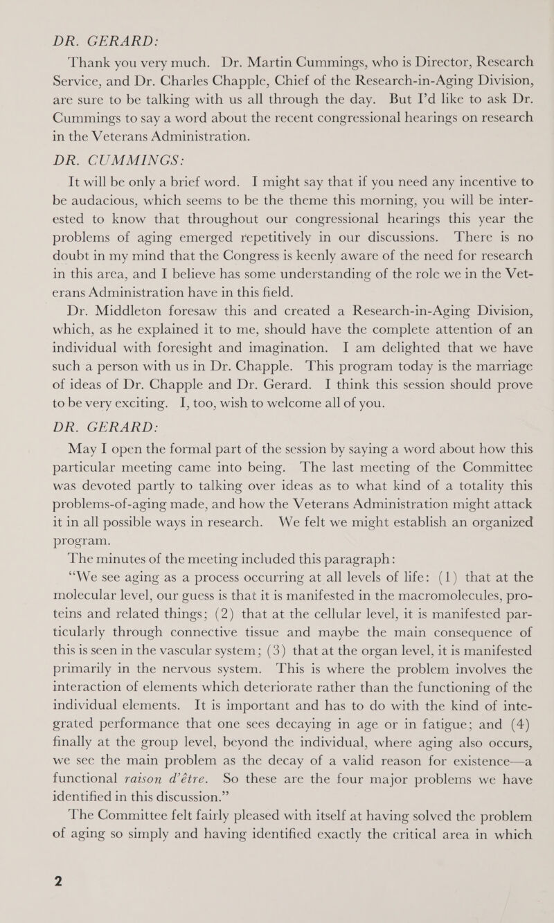 DE, GERARD: Thank you very much. Dr. Martin Cummings, who is Director, Research Service, and Dr. Charles Chapple, Chief of the Research-in-Aging Division, are sure to be talking with us all through the day. But I’d like to ask Dr. Cummings to say a word about the recent congressional hearings on research in the Veterans Administration. DR. CUMMINGS: It will be only a brief word. I might say that if you need any incentive to be audacious, which seems to be the theme this morning, you will be inter- ested to know that throughout our congressional hearings this year the problems of aging emerged repetitively in our discussions. ‘There is no doubt in my mind that the Congress is keenly aware of the need for research in this area, and I believe has some understanding of the role we in the Vet- erans Administration have in this field. Dr. Middleton foresaw this and created a Research-in-Aging Division, which, as he explained it to me, should have the complete attention of an individual with foresight and imagination. I am delighted that we have such a person with us in Dr. Chapple. This program today is the marriage of ideas of Dr. Chapple and Dr. Gerard. I think this session should prove to be very exciting. I, too, wish to welcome all of you. DR. GERARD: May I open the formal part of the session by saying a word about how this particular meeting came into being. The last meeting of the Committee was devoted partly to talking over ideas as to what kind of a totality this problems-of-aging made, and how the Veterans Administration might attack it in all possible ways in research. We felt we might establish an organized program. The minutes of the meeting included this paragraph: “We see aging as a process occurring at all levels of life: (1) that at the molecular level, our guess is that it is manifested in the macromolecules, pro- teins and related things; (2) that at the cellular level, it is manifested par- ticularly through connective tissue and maybe the main consequence of this is seen in the vascular system; (3) that at the organ level, it is manifested primarily in the nervous system. ‘This is where the problem involves the interaction of elements which deteriorate rather than the functioning of the individual elements. It is important and has to do with the kind of inte- grated performance that one sees decaying in age or in fatigue; and (4) finally at the group level, beyond the individual, where aging also occurs, we see the main problem as the decay of a valid reason for existence—a functional raison d’étre. So these are the four major problems we have identified in this discussion.” The Committee felt fairly pleased with itself at having solved the problem of aging so simply and having identified exactly the critical area in which
