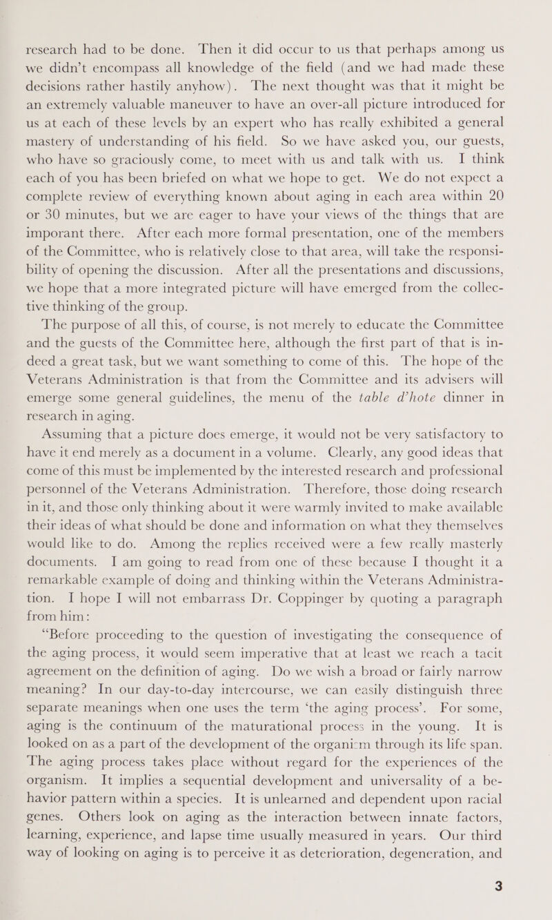 research had to be done. Then it did occur to us that perhaps among us we didn’t encompass all knowledge of the field (and we had made these decisions rather hastily anyhow). The next thought was that it might be an extremely valuable maneuver to have an over-all picture introduced for us at each of these levels by an expert who has really exhibited a general mastery of understanding of his field. So we have asked you, our guests, who have so graciously come, to meet with us and talk with us. I think each of you has been briefed on what we hope to get. We do not expect a complete review of everything known about aging in each area within 20 or 30 minutes, but we are eager to have your views of the things that are imporant there. After each more formal presentation, one of the members of the Committee, who is relatively close to that area, will take the responsi- bility of opening the discussion. After all the presentations and discussions, we hope that a more integrated picture will have emerged from the collec- tive thinking of the group. The purpose of all this, of course, is not merely to educate the Committee and the guests of the Committee here, although the first part of that is in- deed a great task, but we want something to come of this. The hope of the Veterans Administration is that from the Committee and its advisers will emerge some general guidelines, the menu of the table d@hote dinner in research in aging. Assuming that a picture does emerge, it would not be very satisfactory to have it end merely as a document in a volume. Clearly, any good ideas that come of this must be implemented by the interested research and professional personnel of the Veterans Administration. Therefore, those doing research in it, and those only thinking about it were warmly invited to make available their ideas of what should be done and information on what they themselves would like to do. Among the replies received were a few really masterly documents. I am going to read from one of these because I thought it a remarkable example of doing and thinking within the Veterans Administra- tion. I hope I will not embarrass Dr. Coppinger by quoting a paragraph from him: “Before proceeding to the question of investigating the consequence of the aging process, it would seem imperative that at least we reach a tacit agreement on the definition of aging. Do we wish a broad or fairly narrow meaning? In our day-to-day intercourse, we can easily distinguish three separate meanings when one uses the term ‘the aging process’. For some, aging is the continuum of the maturational process in the young. It is looked on as a part of the development of the organizm through its life span. The aging process takes place without regard for the experiences of the organism. It implies a sequential development and universality of a be- havior pattern within a species. It is unlearned and dependent upon racial genes. Others look on aging as the interaction between innate factors, learning, experience, and lapse time usually measured in years. Our third way of looking on aging is to perceive it as deterioration, degeneration, and