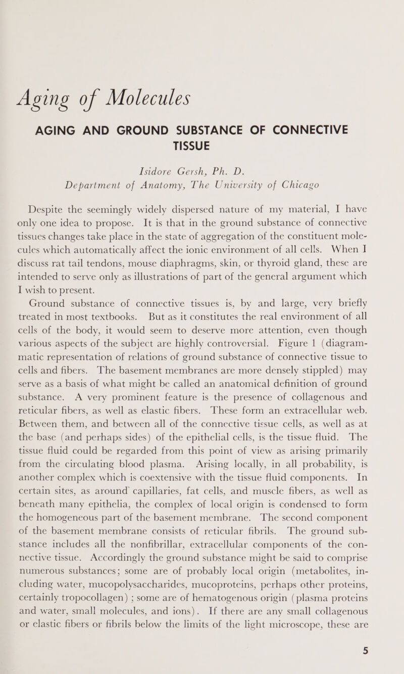 Aging of Molecules AGING AND GROUND SUBSTANCE OF CONNECTIVE TISSUE Isidore Gers, Fit. iD. Department of Anatomy, The University of Chicago Despite the seemingly widely dispersed nature of my material, I have only one idea to propose. It is that in the ground substance of connective tissues changes take place in the state of aggregation of the constituent mole- cules which automatically affect the ionic environment of all cells. When I discuss rat tail tendons, mouse diaphragms, skin, or thyroid gland, these are intended to serve only as illustrations of part of the general argument which I wish to present. Ground substance of connective tissues is, by and large, very briefly treated in most textbooks. But as it constitutes the real environment of all cells of the body, it would seem to deserve more attention, even though various aspects of the subject are highly controversial. Figure | (diagram- matic representation of relations of ground substance of connective tissue to cells and fibers. The basement membranes are more densely stippled) may serve as a basis of what might be called an anatomical definition of ground substance. A very prominent feature is the presence of collagenous and reticular fibers, as well as elastic fibers. These form an extracellular web. Between them, and between all of the connective tissue cells, as well as at the base (and perhaps sides) of the epithelial cells, is the tissue fluid. ‘The tissue fluid could be regarded from this point of view as arising primarily from the circulating blood plasma. Arising locally, in all probability, 1s another complex which is coextensive with the tissue fluid components. In certain sites, as around capillaries, fat cells, and muscle fibers, as well as beneath many epithelia, the complex of local origin is condensed to form the homogeneous part of the basement membrane. The second component of the basement membrane consists of reticular fibrils. ‘The ground sub- stance includes all the nonfibrillar, extracellular components of the con- nective tissue. Accordingly the ground substance might be said to comprise numerous substances; some are of probably local origin (metabolites, in- cluding water, mucopolysaccharides, mucoproteins, perhaps other proteins, certainly tropocollagen) ; some are of hematogenous origin (plasma proteins and water, small molecules, and ions). If there are any small collagenous or elastic fibers or fibrils below the limits of the light microscope, these are