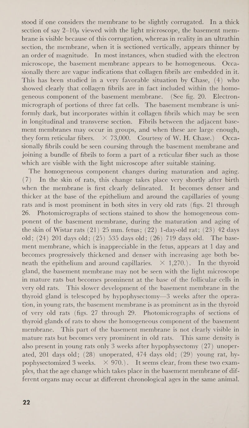 stood if one considers the membrane to be slightly corrugated. In a thick section of say 2-10 viewed with the light microscope, the basement mem- brane is visible because of this corrugation, whereas in reality in an ultrathin section, the membrane, when it is sectioned vertically, appears thinner by an order of magnitude. In most instances, when studied with the electron microscope, the basement membrane appears to be homogeneous. Occa- sionally there are vague indications that collagen fibrils are embedded in it. This has been studied in a very favorable situation by Chase, (4) who showed clearly that collagen fibrils are in fact included within the homo- geneous component of the basement membrane. (See fig. 20. Electron- micrograph of portions of three fat cells. “The basement membrane is uni- formly dark, but incorporates within it collagen fibrils which may be seen in longitudinal and transverse section. Fuibrils between the adjacent base- ment membranes may occur in groups, and when these are large enough, they form reticular fibers. X&lt; 73,000. Courtesy of W. H. Chase.) Occa- sionally fibrils could be seen coursing through the basement membrane and joining a bundle of fibrils to form a part of a reticular fiber such as those which are visible with the light microscope after suitable staining. The homogeneous component changes during maturation and aging. (7) In the skin of rats, this change takes place very shortly after birth when the membrane is first clearly delineated. It becomes denser and thicker at the base of the epithelium and around the capillaries of young rats and is most prominent in both sites in very old rats (figs. 21 through 26. Photomicrographs of sections stained to show the homogeneous com- ponent of the basement membrane, during the maturation and aging of the skin of Wistar rats (21) 25 mm. fetus; (22) 1-day-old rat; (23) 42 days old; (24) 201 days old; (25) 535 days old; (26), 7 19:days old) ihe base- ment membrane, which is inappreciable in the fetus, appears at 1 day and becomes progressively thickened and denser with increasing age both be- neath the epithelium and around capillaries. X 1,270.). In the thyroid gland, the basement membrane may not be seen with the light microscope in mature rats but becomes prominent at the base of the follicular cells in very old rats. This slower development of the basement membrane in the thyroid gland is telescoped by hypophysectomy—3 weeks after the opera- tion, in young rats, the basement membrane is as prominent as in the thyroid of very old rats (figs. 27 through 29. Photomicrographs of sections of thyroid glands of rats to show the homogeneous component of the basement membrane. ‘This part of the basement membrane is not clearly visible in mature rats but becomes very prominent in old rats. ‘This same density is also present in young rats only 3 weeks after hypophysectomy (27) unoper- ated, 201 days old; (28) unoperated, 474 days old; (29) young rat, hy- pophysectomized 3 weeks. X 970.). It seems clear, from these two exam- ples, that the age change which takes place in the basement membrane of dif- ferent organs may occur at different chronological ages in the same animal.