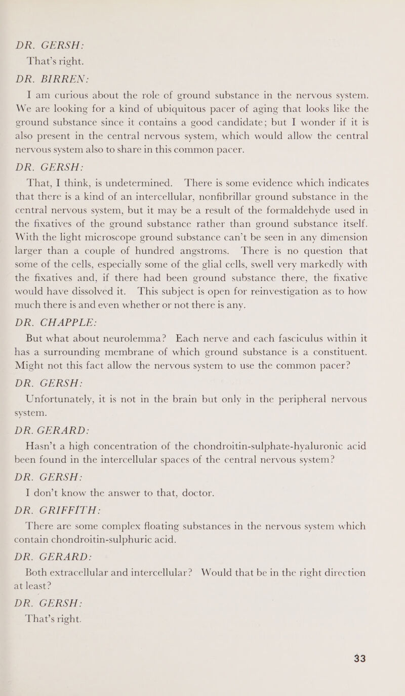Di GE RSE: That’s right. Dk, BIRKEN: I am curious about the role of ground substance in the nervous system. We are looking for a kind of ubiquitous pacer of aging that looks like the ground substance since it contains a good candidate; but I wonder if it is also present in the central nervous system, which would allow the central nervous system also to share in this common pacer. DR: GERSH: That, I think, is undetermined. ‘There is some evidence which indicates that there is a kind of an intercellular, nonfibrillar ground substance in the central nervous system, but it may be a result of the formaldehyde used in the fixatives of the ground substance rather than ground substance itself. With the light microscope ground substance can’t be seen in any dimension larger than a couple of hundred angstroms. ‘There is no question that some of the cells, especially some of the glial cells, swell very markedly with the fixatives and, if there had been ground substance there, the fixative would have dissolved it. This subject is open for reinvestigation as to how much there is and even whether or not there is any. Diem APPEE: But what about neurolemma? Each nerve and each fasciculus within it has a surrounding membrane of which ground substance is a constituent. Might not this fact allow the nervous system to use the common pacer? Dk. GERSH: Unfortunately, it is not in the brain but only in the peripheral nervous system. DR. GERARD: Hasn’t a high concentration of the chondroitin-sulphate-hyaluronic acid been found in the intercellular spaces of the central nervous system? Die nG LARS El: I don’t know the answer to that, doctor. Dike GRIFFITH: There are some complex floating substances in the nervous system which contain chondroitin-sulphuric acid. Dre GERARD: Both extracellular and intercellular? Would that be in the right direction at least? Die, GHRSH : That’s right.