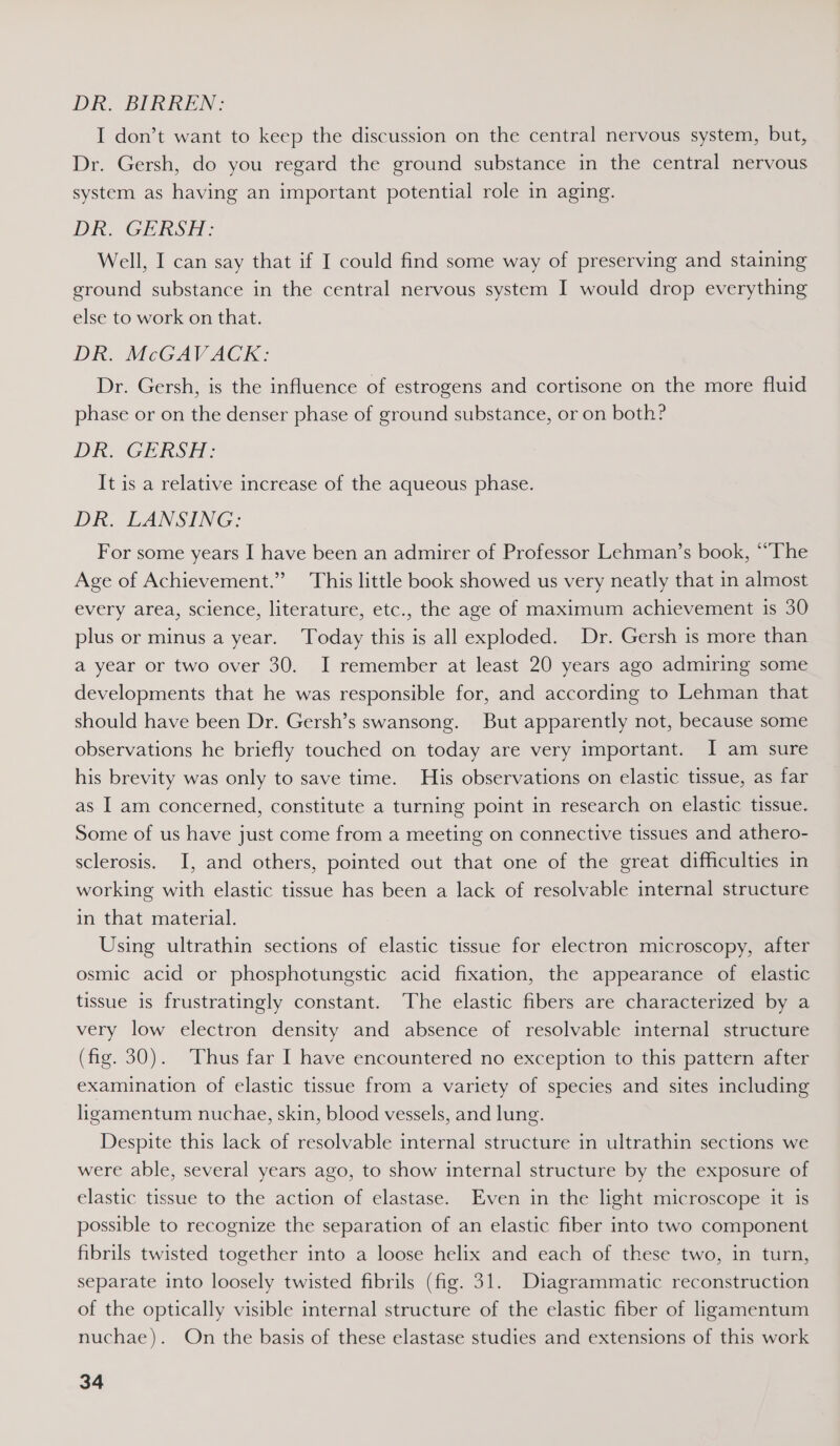 DR. BIRKEN: I don’t want to keep the discussion on the central nervous system, but, Dr. Gersh, do you regard the ground substance in the central nervous system as having an important potential role in aging. DR. GERSH: Well, I can say that if I could find some way of preserving and staining ground substance in the central nervous system I would drop everything else to work on that. DR. McGAVACK: Dr. Gersh, is the influence of estrogens and cortisone on the more fluid phase or on the denser phase of ground substance, or on both? DRIGERS TH: It is a relative increase of the aqueous phase. DR. LANSING: For some years I have been an admirer of Professor Lehman’s book, “The Age of Achievement.” This little book showed us very neatly that in almost every area, science, literature, etc., the age of maximum achievement is 30 plus or minus a year. Today this is all exploded. Dr. Gersh is more than a year or two over 30. I remember at least 20 years ago admiring some developments that he was responsible for, and according to Lehman that should have been Dr. Gersh’s swansong. But apparently not, because some observations he briefly touched on today are very important. I am sure his brevity was only to save time. His observations on elastic tissue, as far as I am concerned, constitute a turning point in research on elastic tissue. Some of us have just come from a meeting on connective tissues and athero- sclerosis. I, and others, pointed out that one of the great difficulties in working with elastic tissue has been a lack of resolvable internal structure in that material. Using ultrathin sections of elastic tissue for electron microscopy, after osmic acid or phosphotungstic acid fixation, the appearance of elastic tissue is frustratingly constant. The elastic fibers are characterized by a very low electron density and absence of resolvable internal structure (fig. 30). Thus far I have encountered no exception to this pattern after examination of elastic tissue from a variety of species and sites including ligamentum nuchae, skin, blood vessels, and lung. Despite this lack of resolvable internal structure in ultrathin sections we were able, several years ago, to show internal structure by the exposure of elastic tissue to the action of elastase. Even in the light microscope it is possible to recognize the separation of an elastic fiber into two component fibrils twisted together into a loose helix and each of these two, in turn, separate into loosely twisted fibrils (fig. 31. Diagrammatic reconstruction of the optically visible internal structure of the elastic fiber of ligamentum nuchae). On the basis of these elastase studies and extensions of this work