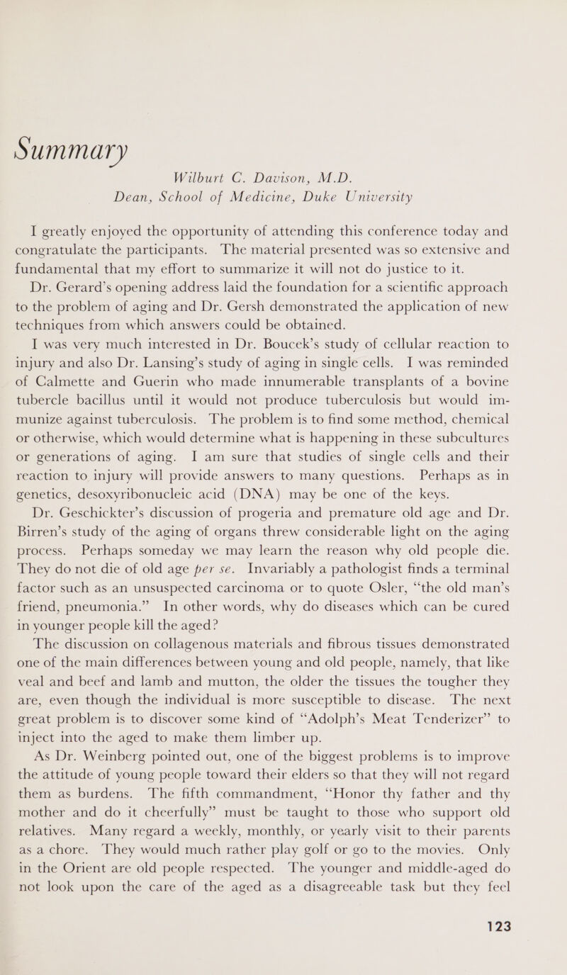 Summary Wilburt C. Davison, M.D. Dean, School of Medicine, Duke University I greatly enjoyed the opportunity of attending this conference today and congratulate the participants. The material presented was so extensive and fundamental that my effort to summarize it will not do justice to it. Dr. Gerard’s opening address laid the foundation for a scientific approach to the problem of aging and Dr. Gersh demonstrated the application of new techniques from which answers could be obtained. I was very much interested in Dr. Boucek’s study of cellular reaction to injury and also Dr. Lansing’s study of aging in single cells. I was reminded of Calmette and Guerin who made innumerable transplants of a bovine tubercle bacillus until it would not produce tuberculosis but would im- munize against tuberculosis. The problem is to find some method, chemical or otherwise, which would determine what is happening in these subcultures or generations of aging. I am sure that studies of single cells and their reaction to injury will provide answers to many questions. Perhaps as in genetics, desoxyribonucleic acid (DNA) may be one of the keys. Dr. Geschickter’s discussion of progeria and premature old age and Dr. Birren’s study of the aging of organs threw considerable light on the aging process. Perhaps someday we may learn the reason why old people die. They do not die of old age per se. Invariably a pathologist finds a terminal factor such as an unsuspected carcinoma or to quote Osler, “‘the old man’s friend, pneumonia.” In other words, why do diseases which can be cured in younger people kill the aged? The discussion on collagenous materials and fibrous tissues demonstrated one of the main differences between young and old people, namely, that like veal and beef and lamb and mutton, the older the tissues the tougher they are, even though the individual is more susceptible to disease. The next great problem is to discover some kind of “Adolph’s Meat Tenderizer’ to inject into the aged to make them limber up. As Dr. Weinberg pointed out, one of the biggest problems is to improve the attitude of young people toward their elders so that they will not regard them as burdens. The fifth commandment, “Honor thy father and thy mother and do it cheerfully’ must be taught to those who support old relatives. Many regard a weekly, monthly, or yearly visit to their parents as a chore. They would much rather play golf or go to the movies. Only in the Orient are old people respected. The younger and middle-aged do not look upon the care of the aged as a disagreeable task but they feel