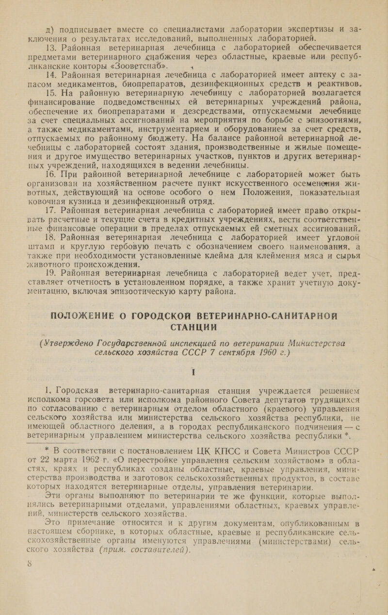 д) подписывает вместе со специалистами лаборатории экспертизы и за- ключения о результатах исследований, выполненных лабораторией. 13. Районная ветеринарная лечебница с лабораторией обеспечивается предметами ветеринарного снабжения через областные, краевые или респуб- ликанские конторы «Зооветснаб». 3 14. Районная ветеринарная лечебница с лабораторией имеет аптеку с за- пасом медикаментов, биопрепаратов, дезинфекционных средств и реактивов. 15. На районную ветеринарную лечебницу с лабораторией возлагается финансирование подведомственных ей ветеринарных учреждений района, обеспечение их биопрепаратами и дезсредствами, отпускаемыми лечебнице за счет специальных ассигнований на мероприятия по борьбе с энизоотиями, а также медикаментами, инструментарием и оборудованием за счет средств, отпускаемых по районному бюджету. На балансе районной ветеринарной ле- чебницы с лабораторией состоят здания, производственные и жилые помеще- ния и другое имущество ветеринарных участков, пунктов и других ветеринар- ных учреждений, находящихся в ведении лечебницы. 16. При районной ветеринарной лечебнице с лабораторией может быть организован на хозяйственном расчете пункт искусственного осеменения жи- вотных, действующий 'на основе особого о нем Положения, показательная ковочная кузница и дезинфекционный отряд. 17. Районная ветеринарная лечебница с лабораторией имеет право откры- вать расчетные и текущие счета в кредитных учреждениях, вести соответствен- ные финансовые ‘операции в пределах отпускаемых ей сметных ассигнований. 18. Районная ветеринарная лечебница с лабораторией имеет угловой штамп и круглую гербовую печать с обозначением своего наименования, а также при необходимости установленные клейма для клеймения мяса и сырья животного происхождения. 19. Районная ветеринарная лечебница с лабораторией ведет учет, пред- ставляет отчетность в установленном порядке, а также хранит учетную доку- ментацию, включая эпизоотическую карту района. ПОЛОЖЕНИЕ О ГОРОДСКОЙ ВЕТЕРИНАРНО-САНИТАРНОЙ СТАНЦИИ (Утверждено Государственной инспекцией по ветеринарии Министерства сельского хозяйства СССР 7 сентября 1960 г.) 1. Городская ветеринарно-санитарная станция учреждается решением исполкома горсовета или исполкома районного Совета депутатов трудящихся по согласованию с ветеринарным отделом областного (краевого) управления сельского хозяйства или министерства сельского хозяйства республики, не имеющей областного деления, а в городах республиканского подчинения — с ветеринарным управлением министерства сельского хозяйства республики *  * В соответствии с постановлением ЦК КПСС и Совета Министров СССР от 22 марта 1962 г. «О перестройке управления сельским хозяйством» в обла- стях, краях и республиках созданы областные, краевые управления, мини- стерства производства и заготовок сельскохозяйственных продуктов, в составе которых находятся ветеринарные отделы, управления ветеринарии. Эти органы выполняют по ветеринарии те же функции, которые выпол- нялись ветеринарными отделами, управлениями областных, краевых управле- ний, министерств сельского хозяйства. Это примечание относится и к другим документам, опубликованным В настоящем сборнике, в которых областные, краевые и республиканские сель- кохозяйственные органы именуются управлениями. (министерствами) сель- ского хозяйства (прим. составителей). $