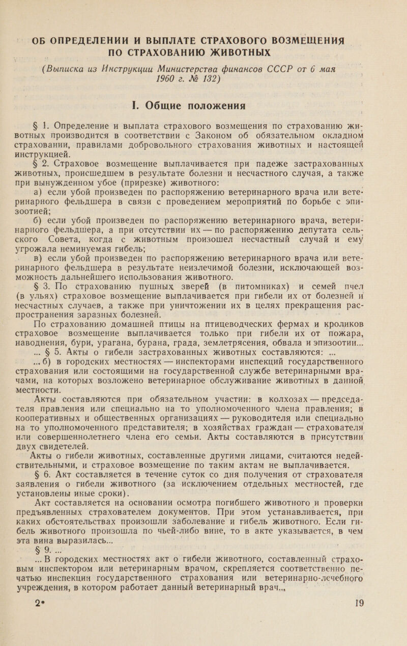 ОБ ОПРЕДЕЛЕНИИ И ВЫПЛАТЕ СТРАХОВОГО ВОЗМЕЩЕНИЯ ПО СТРАХОВАНИЮ ЖИВОТНЫХ ( о: из Инструкции Министерства финансов СССР от 6 мая 1960 г. № 132) Г. Общие положения $ 1. Определение и выплата страхового возмещения по страхованию жи- вотных производится в соответствии с Законом об обязательном окладном страховании, правилами добровольного страхования животных и настоящей инструкцией. $ 2. Страховое возмещение выплачивается при падеже застрахованных животных, происшедшем в результате болезни и несчастного случая, а также при вынужденном убое (прирезке) животного: а} если убой произведен по распоряжению ветеринарного врача или вете: ринарного фельдшера в связи с проведением мероприятий по борьбе с эпи- зоотией; 6) если убой произведен по распоряжению ветеринарного врача, ветери- нарного фельдшера, а при отсутствии их — по распоряжению депутата сель- ского Совета, когда с животным произошел несчастный случай и ему угрожала неминуемая гибель; в) если убой произведен по распоряжению ветеринарного врача или вете- ринарного фельдшера в результате неизлечимой болезни, исключающей воз- можность дальнейшего использования животного. $ 3. По страхованию пушных зверей (в питомниках) и семей пчел (в ульях) страховое возмещение выплачивается при гибели их от болезней и несчастных случаев, а также при уничтожении их в целях прекращения рас- пространения заразных болезней. По страхованию домашней птицы на птицеводческих фермах и кроликов страховое возмещение выплачивается только при гибели их от пожара, наводнения, бури, урагана, бурана, града, землетрясения, обвала и эпизоотии... 5. Акты о гибели застрахованных животных составляются: ...6) в городских местностях — инспекторами инспекций государственного страхования или состоящими на государственной службе ветеринарными вра- чами, на которых возложено ветеринарное обслуживание животных в данной. местности. Акты составляются при обязательном участии: в колхозах — председа- теля правления или специально на то уполномоченного члена правления; в кооперативных и общественных организациях — руководителя или специально на то уполномоченного представителя; в хозяйствах граждан — страхователя. или совершеннолетнего члена его семьи. Акты составляются в присутствии двух свидетелей. Акты о гибели животных, составленные другими лицами, считаются недей- ствительными, и страховое возмещение по таким актам не выплачивается. $ 6. Акт составляется в течение суток со дня получения от страхователя заявления о гибели животного (за исключением отдельных местностей, где установлены иные сроки). Акт составляется на основании осмотра погибшего животного и проверки предъявленных страхователем документов. При этом устанавливается, при каких обстоятельствах произошли заболевание и гибель животного. Если ги- бель животного произошла по чьей- -либо вине, то в акте указывается, в чем эта вина выразилась... ЗЕЕ. .. В городских местностях акт о гибели животного, составленный страхо- вым‘ инспектором или ветеринарным врачом, скрепляется соответственно пе- чатью инспекции государственного страхования или ветеринарно- - лечебного учреждения, в котором работает данный ветеринарный врач... |