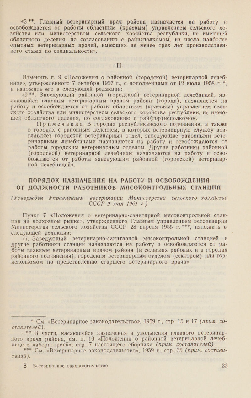 «3 **. Главный ветеринарный врач района назначается на работу и освобождается от работы областным (краевым) управлением сельского хо- зяйства или министерством сельского хозяйства республики, не имеющей областного деления, по согласованию с райисполкомом, из числа наиболее опытных ветеринарных врачей, имеющих не менее трех лет производствен- ного стажа по специальности», | Изменить п. 9 «Положения о районной (городской) ветеринарной лечеб- нице», утвержденного 7 октября 1957 г., с дополнениями от 12 июля 1958 г. *, и изложить его в следующей редакции: «9 **. Заведующий районной (городской) ветеринарной лечебницей, яв- ляющийся главным ветеринарным врачом района (города), назначается на работу и освобождается от работы областным (краевым) управлением сель- ского хозяйства или министерством сельского хозяйства республики, не имею- щей областного деления, по согласованию с рай (гор) исполкомом. Примечание. В городах республиканского подчинения, а также в городах с районным делением, в которых ветеринарную службу воз- главляет городской ветеринарный отдел, заведующие районными вете- ринарными лечебницами назначаются на работу и освобождаются от работы городским ветеринарным отделом. Другие работники районной (городской) ветеринарной лечебницы назначаются на работу и осво- бождаются от работы заведующим районной (городской) ветеринар- ной лечебницей». ПОРЯДОК НАЗНАЧЕНИЯ НА РАБОТУ И ОСВОБОЖДЕНИЯ ОТ ДОЛЖНОСТИ РАБОТНИКОВ МЯСОКОНТРОЛЬНЫХ СТАНЦИЙ (Утвержден Управлением ветеринарии Министерства сельского хозяйства СССР 9 мая 1961 г.) Пункт 7 «Положения о ветеринарно-санитарной мясоконтрольной стан- ции на колхозном рынке», утвержденного Главным управлением ветеринарии Министерства сельского хозяйства СССР 28 апреля 1955 г.***, изложить в следующей редакции: «7. Заведующий ветеринарно-санитарной мясоконтрольной станцией и другие работники станции назначаются на работу и освобождаются от ра- боты главным ветеринарным врачом района (в сельских районах и в городах районного подчинения), городским ветеринарным отделом (сектором) или гор- исполкомом по представлению старшего ветеринарного врача». * См. «Ветеринарное законодательство», 1959 г., стр 15 и 17 (прим. со- ставителей). ‚ ** В части, касающейся назначения и увольнения главного ветеринар- ного врача района, см. п. 10 «Положения о районной ветериварной лечеб- нице с лабораторией», стр. 7 настоящего сборника (прим. составителей). *** См. «Ветеринарное законодательство», 1959 г., стр. 35 (прим. состави- телей). 3 Ветеринарное законодательство о