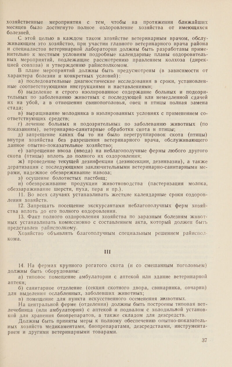 хозяйственные мероприятия с тем, чтобы на протяжении ближайших месяцев было достигнуто полное оздоровление хозяйства от имеющихся болезней. С этой целью в каждом таком хозяйстве ветеринарным врачом, обслу- живающим это хозяйство, при участии главного ветеринарного врача района и специалистов ветеринарной лаборатории должны быть разработаны приме- нительно к местным условиям подробные календарные планы оздоровитель- ных мероприятий, подлежащие рассмотрению правлением колхоза (дирек- цией совхоза) и утверждению райисполкомом. В плане мероприятий должны быть предусмотрены (в зависимости от характера болезни и конкретных условий): а) последовательные диагностические исследования в сроки, установлен- ные соответствующими инструкциями и наставлениями; 6) выделение и строго изолированное содержание больных и подозри- тельных по заболеванию животных с последующей или немедленной сдачей их на убой, а в отношении свинопоголовья, овец и птицы полная замена стада; в} выращивание молодняка в изолированных условиях с применением со- ответствующих средств; г) лечение больных и подозрительных по заболеванию животных (по показаниям), ветеринарно-санитарные обработки скота и птицы; д) запрещение каких бы то ни было перегруппировок скота (птицы) внутри хозяйства без разрешения ветеринарного врача, обслуживающего данное опытно-показательное хозяйство; е) запрещение ввоза (ввода) на неблагополучные фермы любого другого скота (птицы) вплоть до полного их оздоровления; ж) проведение текущей дезинфекции (дезинсекции, дезинвазии), а также дератизации с последующими заключительными ветеринарно-санитарными ме- рами, надежное обезвреживание навоза; 3) осушение болотистых пастбищ; и) обезвреживание продукции животноводства (пастеризация молока, обеззараживание шерсти, пуха, пера и пр.). 11. Во всех случаях устанавливать жесткие календарные сроки оздоров- ления хозяйств. 12. Запрещать посещение экскурсантами неблагополучных ферм хозяй- ства вплоть до его полного оздоровления. 13. Факт полного оздоровления хозяйства по заразным болезням живот- ных устанавливать комиссионно с составлением акта, который должен быть представлен райисполкому. Хозяйство объявлять благополучным специальным решением райиспол- кома. Ш 14. На фермах крупного рогатого скота (и со смешанным поголовьем) должны быть оборудованы: а) типовое помещение амбулатории с аптекой или здание ветеринарной аптеки; 6) санитарное отделение (секция скотного двора, свинарника, овчарни) для выделения ослабленных, заболевших животных; в) помещение для пункта искусственного осеменения животных. На центральной ферме (отделении) должны быть построены типовая вет- лечебница (или амбулатория) с аптекой и подвалом с холодильной установ- кой для хранения биопрепаратов, а также складом для дезсредств. Должны быть приняты меры к полному обеспечению опытно-показатель- ных хозяйств Медикаментами, биопрепаратами, дезсредствами, инструмента- рием и другими ветеринарными товарами. 371