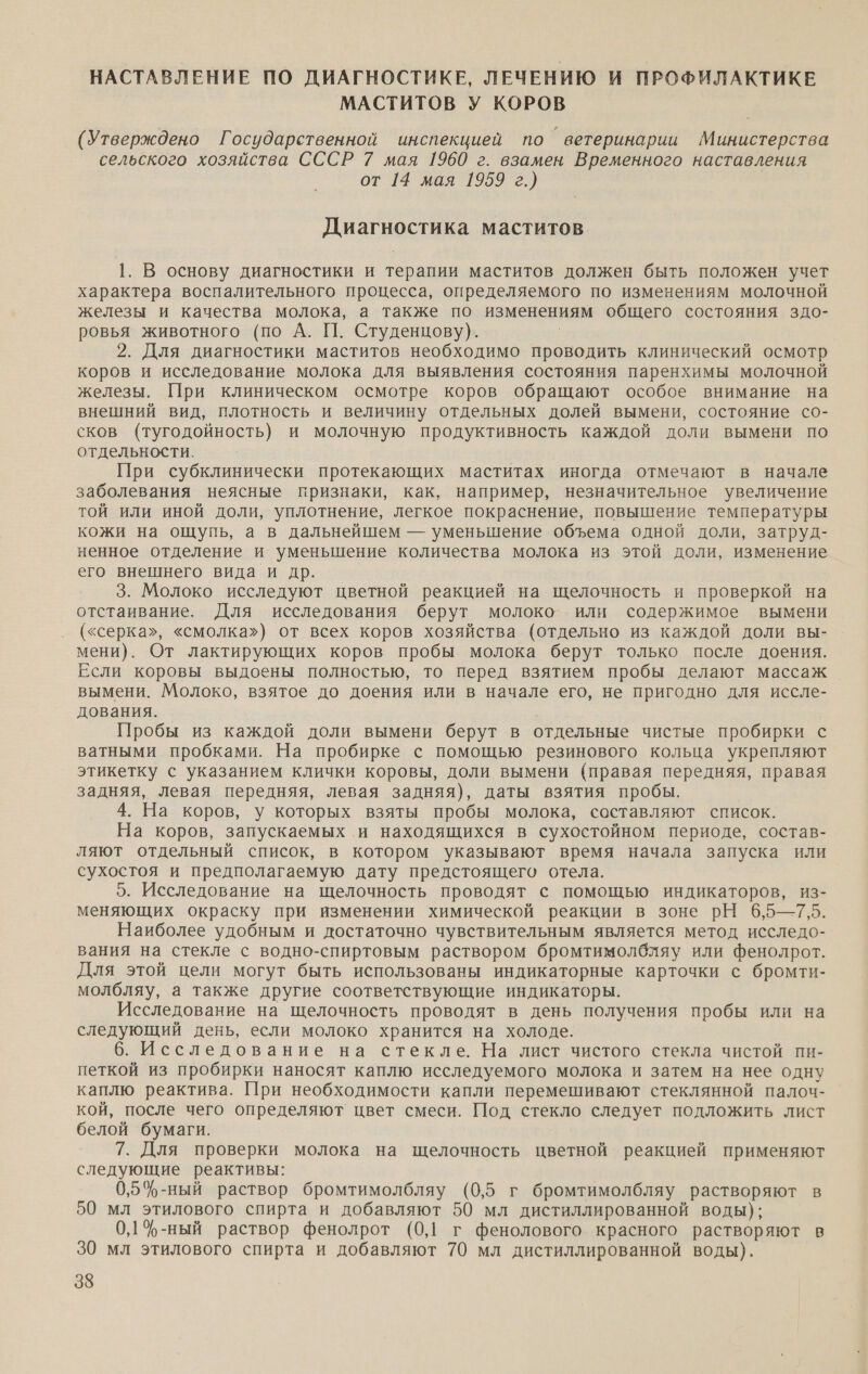 НАСТАВЛЕНИЕ ПО ДИАГНОСТИКЕ, ЛЕЧЕНИЮ И ПРОФИЛАКТИКЕ МАСТИТОВ У КОРОВ (Утверждено Государственной инспекцией по ветеринарии Министерства сельского хозяйства СССР 7 мая 1960 г. взамен Временного наставления от 14 мая 1959 г.) Диагностика маститов 1. В основу диагностики и терапии маститов должен быть положен учет характера воспалительного процесса, определяемого по изменениям молочной железы и качества молока, а также по изменениям общего состояния здо- ровья животного (по А. [|]. Студенцову). 2. Для диагностики маститов необходимо проводить клинический осмотр коров и исследование молока для выявления состояния паренхимы молочной железы. При клиническом осмотре коров обращают особое внимание на внешний вид, плотность и величину отдельных долей вымени, состояние со- сков (тугодойность) и молочную продуктивность каждой доли вымени по отдельности. При субклинически протекающих маститах иногда отмечают в начале заболевания неясные признаки, как, например, незначительное увеличение той или иной доли, уплотнение, легкое покраснение, повышение температуры кожи на ощупь, а в дальнейшем — уменьшение объема одной доли, затруд- ненное отделение и уменьшение количества молока из этой доли, изменение его внешнего вида и др. 3. Молоко исследуют цветной реакцией на щелочность и проверкой на отстаивание. Для исследования берут молоко или содержимое вымени («серка», «смолка») от всех коров хозяйства (отдельно из каждой доли вы- мени). От лактирующих коров пробы молока берут только после доения. Если коровы выдоены полностью, то перед взятием пробы делают массаж вымени. Молоко, взятое до доения или в начале его, не пригодно для иссле- дования. Пробы из каждой доли вымени берут в отдельные чистые пробирки с ватными пробками. На пробирке с помощью резинового кольца укрепляют этикетку с указанием клички коровы, доли вымени (правая передняя, правая задняя, левая передняя, левая задняя), даты взятия пробы. 4. На коров, у которых взяты пробы молока, составляют список. На коров, запускаемых и находящихся в сухостойном периоде, состав- ляют отдельный список, в котором указывают время начала запуска или сухостоя и предполагаемую дату предстоящего отела. 5. Исследование на щелочность проводят с помощью индикаторов, из- меняющих окраску при изменении химической реакции в зоне рН 6,5—7,5. Наиболее удобным и достаточно чувствительным является метод исследо-. вания на стекле с водно-спиртовым раствором бромтимолбляу или фенолрот. Для этой цели могут быть использованы индикаторные карточки с бромти- молбляу, а также другие соответствующие индикаторы. Исследование на щелочность проводят в день получения пробы или на следующий день, если молоко хранится на холоде. 6. Исследование на стекле. На лист чистого стекла чистой пи- петкой из пробирки наносят каплю исследуемого молока и затем на нее одну каплю реактива. При необходимости капли перемешивают стеклянной палоч- кой, после чего определяют цвет смеси. Под стекло следует подложить лист белой бумаги. 7. Для проверки молока на щелочность цветной реакцией применяют следующие реактивы: 0,5%-ный раствор бромтимолбляу (0,5 г бромтимолбляу растворяют в 50 мл этилового спирта и добавляют 50 мл дистиллированной воды); 0,1 %-ный раствор фенолрот (0,1 г фенолового красного растворяют в 30 мл этилового спирта и добавляют 70 мл дистиллированной воды).