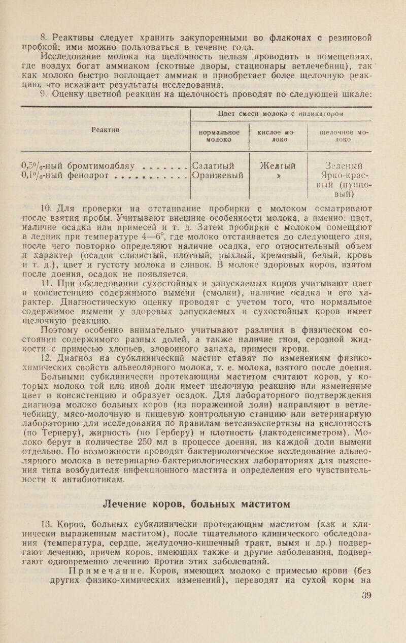 8. Реактивы следует хранить закупоренными во флаконах с резиновой пробкой; ими можно пользоваться в течение года. Исследование молока на щелочность нельзя проводить в помещениях, где воздух богат аммиаком (скотные дворы, стационары ветлечебниц), так как молоко быстро поглощает аммиак и приобретает более щелочную реак- цию, что искажает результаты исследования. 9. Оценку цветной реакции на щелочность проводят по следующей шкале:  Цвет смеси молока с индикагором Реактив нормальное кислое мо- щелочное мо- молоко Локо Локо 0,5°/-ный бромтимолбляу .......|Салатный Желгый Зеленый 0,1°/-ный фенолрот е-ь...-.... Оранжевый &gt; Ярко-крас- ный (пунцо- вый) 10. Для проверки на отстаивание пробирки с молоком осматривают после взятия пробы. Учитывают внешние особенности молока, а именно: цвет, наличие осадка или примесей и т. д. Затем пробирки с молоком помещают в ледник при температуре 4—6°, где молоко отстаивается до следующего дня, после чего повторно определяют наличие осадка, его относительный объем и характер (осадок слизистый, плотный, рыхлый, кремовый, белый, кровь и т. д.), цвет и густоту молока и сливок. В молоке здоровых коров, взятом после доения, осадок не появляется. 11. При обследовании сухостойных и запускаемых коров учитывают цвет и консистенцию содержимого вымени (смолки), наличие осадка и его ха- рактер. Диагностическую оценку проводят с учетом того, что нормальное содержимое вымени у здоровых запускаемых и сухостойных коров имеет щелочную реакцию. Поэтому особенно внимательно учитывают различия в физическом со- стоянии содержимого разных долей, а также наличие гноя, серозной жид- кости с примесью хлопьев, зловонного запаха, примеси крови. 12. Диагноз на субклинический мастит ставят по изменениям физико- химических свойств альвеолярного молока, т. е. молока, взятого после доения. Больными субклинически протекающим маститом считают коров, у ко- торых молоко той или иной доли имеет щелочную реакцию или измененные цвет и консистенцию и образует осадок. Для лабораторного подтверждения диагноза молоко больных коров (из пораженной доли) направляют в ветле- чебницу, мясо-молочную и пищевую контрольную станцию или ветеринарную лабораторию для исследования по правилам ветсанэкспертизы на кислотность (по Тернеру), жирность (по Герберу) и плотность (лактоденсиметром). Мо- локо берут в количестве 250 мл в процессе доения, из каждой доли вымени отдельно. По возможности проводят бактериологическое исследование альвео- лярного молока в ветеринарно-бактериологических лабораториях для выясне- ния типа возбудителя инфекционного мастита и определения его чувствитель- ности к антибиотикам. Лечение коров, больных маститом 13. Коров, больных субклинически протекающим маститом (как и кли- нически выраженным маститом), после тщательного клинического обследова- ния (температура, сердце, желудочно-кишечный тракт, вымя и др.) подвер- гают лечению, причем коров, имеющих также и другие заболевания, подвер- гают одновременно лечению против этих заболеваний. Примечание. Коров, имеющих молоко с примесью крови (без других физико-химических изменений), переводят на сухой корм на