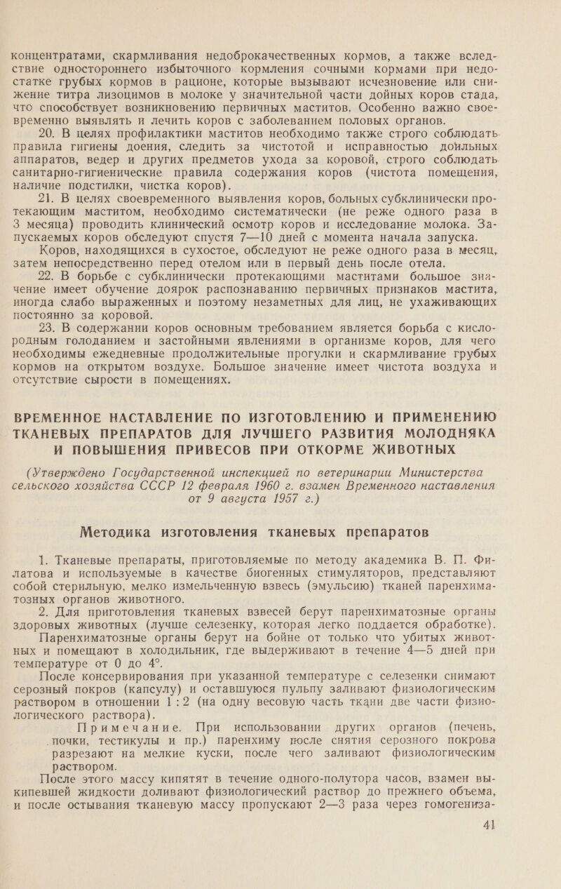 концентратами, скармливания недоброкачественных кормов, а также вслед- ствие одностороннего избыточного кормления сочными кормами при недо- статке грубых кормов в рационе, которые вызывают исчезновение или сни- жение титра лизоцимов в молоке у значительной части дойных коров стада, что способствует возникновению первичных маститов. Особенно важно свое- временно выявлять и лечить коров с заболеванием половых органов. 20. В целях профилактики маститов необходимо также строго соблюдать. правила гигиены доения, следить за чистотой и исправностью доильных аппаратов, ведер и других предметов ухода за коровой, строго соблюдать. санитарно-гигиенические правила содержания коров (чистота помещения, наличие подстилки, чистка коров). 21. В целях своевременного выявления коров, больных субклинически про- текающим маститом, необходимо систематически (не реже одного раза в 3 месяца) проводить клинический осмотр коров и исследование молока. За- пускаемых коров обследуют спустя 7—10 дней с момента начала запуска. Коров, находящихся в сухостое, обследуют не реже одного раза в месяц, затем непосредственно перед отелом или в первый день после отела. 22. В борьбе с субклинически протекающими маститами большое зна- чение имеет обучение доярок распознаванию первичных признаков мастита, иногда слабо выраженных и поэтому незаметных для лиц, не ухаживающих постоянно за коровой. 23. В содержании коров основным требованием является борьба с кисло- родным голоданием и застойными явлениями в организме коров, для чего необходимы ежедневные продолжительные прогулки и скармливание грубых кормов на открытом воздухе. Большое значение имеет чистота воздуха и отсутствие сырости в помещениях. ВРЕМЕННОЕ НАСТАВЛЕНИЕ ПО ИЗГОТОВЛЕНИЮ И ПРИМЕНЕНИЮ ТКАНЕВЫХ ПРЕПАРАТОВ ДЛЯ ЛУЧШЕГО РАЗВИТИЯ МОЛОДНЯКА И ПОВЫШЕНИЯ ПРИВЕСОВ ПРИ ОТКОРМЕ ЖИВОТНЫХ (Утверждено Государственной инспекцией по ветеринарии Министерства сельского хозяйства СССР 12 февраля 1960 г. взамен Временного наставления от 9 августа 1957 г.) Методика изготовления тканевых препаратов 1. Тканевые препараты, приготовляемые по методу академика В. ПП. Фи- латова и используемые в качестве биогенных стимуляторов, представляют собой стерильную, мелко измельченную взвесь (эмульсию) тканей паренхима- тозных органов животного. 2. Для приготовления тканевых взвесей берут паренхиматозные органы здоровых животных (лучше селезенку, которая легко поддается обработке}. Паренхиматозные органы берут на бойне от только что убитых живот- ных и помещают в холодильник, где выдерживают в течение 4—5 дней при температуре от 0 до 4°. После консервирования при указанной температуре с селезенки снимают серозный покров (капсулу) и оставшуюся пульпу заливают физиологическим раствором в отношении 1:2 (на одну весовую часть ткани две части физио- логического раствора). Примечание. При использовании других органов (печень, ‚почки, тестикулы и пр.) паренхиму после снятия серозного покрова разрезают на мелкие куски, после чего заливают физиологическим раствором. После этого массу кипятят в течение одного-полутора часов, взамен вы- кипевшей жидкости доливают физиологический раствор до прежнего объема, и после остывания тканевую массу пропускают 2—3 раза через гомогениза- 4}