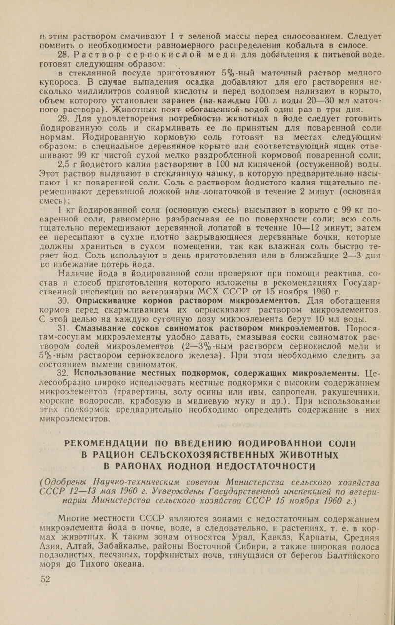 п, этим раствором смачивают | т зеленой массы перед силосованием. Следует помнить о необходимости равномерного распределения кобальта в силосе. готовят следующим образом: .. в стеклянной посуде приготовляют 5ф-ный маточный раствор медного купороса. В случае выпадения осадка добавляют для его растворения не- сколько миллилитров соляной кислоты и перед водопоем наливают в корыто, объем которого установлен заранее {на. каждые 100.л воды. 20—30 мл маточ- ного раствора). Животных поят. обогащенной. водой один раз в три дня. 29. Для удовлетворения потребности. животных в йоде следует готовить йодированную соль и скармливать ее по принятым для поваренной соли нормам. Иодированную кормовую соль готовят на местах следующим образом: в специальное деревянное корыто или соответствующий ящик отве- шивают 99 кг чистой сухой мелко раздробленной кормовой поваренной соли; 2,5 г йодистого калия растворяют в 100 мл кипяченой (остуженной) воды. Этот раствор выливают в стеклянную чашку, в которую предварительно насы- пают | кг поваренной соли. Соль .с. раствором йодистого калия тщательно пе- ремешивают деревянной ложкой или лопаточкой в течение 2 минут (основная смесь); | 1 кг йодированной соли (основную смесь) высыпают в корыто с 99 кг по- варенной соли, равномерно разбрасывая ее по поверхности соли; всю соль тщательно перемешивают деревянной лопатой в течение 10—12 минут; затем ее пересыпают в сухие плотно закрывающиеся деревянные бочки, которые должны храниться в сухом помещении, так как влажная соль’ быстро те- ряет йод. Соль используют в день приготовления или в ближайшие 2—3 дня во избежание потерь йода. Наличие йода в йодированной соли проверяют при помощи реактива, со- став и способ приготовления которого изложены в рекомендациях Государ- ственной инспекции по ветеринарии МСХ СССР от 15 ноября 1960 г. 30. Опрыскивание кормов раствором микроэлементов. Для обогащения кормов перед скармливанием их опрыскивают раствором микроэлементов. С этой целью на каждую суточную дозу микроэлемента берут 10 мл воды. 31. Смазывание сосков свиноматок раствором микроэлементов. Порося- там-сосунам микроэлементы удобно давать, смазывая соски свиноматок рас- твором солей микроэлементов (2—34%-ным раствором сернокислой меди и 5%-ным раствором сернокислого железа). При этом необходимо следить за состоянием вымени свиноматок. 32. Использование местных подкормок, содержащих микроэлементы. Це- лесообразно широко использовать местные подкормки с высоким содержанием микроэлементов (травертины, золу осины или ивы, сапропели, ракушечники, морские водоросли, крабовую и мидиевую муку и др.). При использовании этих подкормок предварительно необходимо определить содержание в них микроэлементов. РЕКОМЕНДАЦИИ ПО ВВЕДЕНИЮ ИОДИРОВАННОЙ СОЛИ В РАЦИОН СЕЛЬСКОХОЗЯЙСТВЕННЫХ ЖИВОТНЫХ В РАЙОНАХ ИЙОДНОЙ НЕДОСТАТОЧНОСТИ (Одобрены Научно-техническим советом Министерства сельского хозяйства СССР 12—13 мая 1960 г. Утверждены Государственной инспекцией по ветери- нарии Министерства сельского хозяйства СССР 15 ноября 1960 г.) ‚ Многие местности СССР являются зонами с недостаточным содержанием микроэлемента йода в почве, воде, а следовательно, и растениях, т. е. в кор- мах животных. К таким зонам относятся Урал, Кавказ, Карпаты, Средняя Азия, Алтай, Забайкалье, районы Восточной Сибири, а также широкая полоса подзолистых, песчаных, торфянистых почв, тянущаяся от берегов Балтийского моря до Тихого океана.