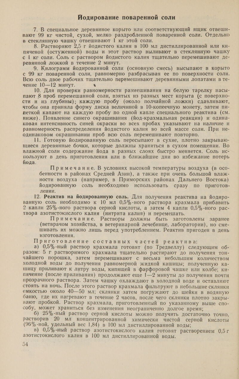 Йодирование поваренной соли 7. В специальное деревянное корыто или соответствующий ящик отвеши- вают 99 кг чистой, сухой, мелко раздробленной поваренной соли. Отдельно в стеклянную чашку отвешивают | кг этой соли. ® 8. Растворяют 2,5 г йодистого калия в 100 мл дистиллированной или ки- пяченой (остуженной) воды и этот раствор выливают в стеклянную чашку с [ кг соли. Соль с раствором йодистого калия тщательно перемешивают де- ‘ревянной ложкой в течение 2 минут. 9. Килограмм йодированной соли (основную смесь) высыпают в корыто с 99 кг поваренной соли, равномерно разбрасывая ее по поверхности соли. Всю соль двое рабочих тщательно перемешивают деревянными лопатами в те- чение 10—12 минут. % 10. Для проверки равномерности размешивания на белую тарелку насы- пают 8 проб перемешанной соли, взятых из разных мест корыта (с поверхно- сти и из глубины); каждую пробу (около полчайной ложки) сдавливают, чтобы она приняла форму диска величиной в 109-копеечную монету, затем пи- петкой капают на каждую пробу по одной капле специального реактива (см. ниже). Появление синего окрашивания (йод-крахмальная реакция) и одина- ковая интенсивность синей окраски во всех пробах указывают на наличие и равномерность распределения йодистого калия во всей массе соли. При не- одинаковом окрашивании проб всю соль перемешивают повторно. 11. Готовую йодированную соль пересыпают в сухие, плотно закрываю- ниеся деревянные бочки, которые должны храниться в сухом помещении. Во влажной соли содержание йода в разных слоях быстро меняется. Соль ис- пользуют в день приготовления или в ближайшие дни во избежание потерь йода. Примечание. В условиях высокой температуры воздуха (в осо- бенности в районах Средней Азии), а также при очень большой влаж- ности воздуха (например, в Приморских районах Дальнего Востока) йодированную соль необходимо использовать сразу по приготов- лении. 12. Реактив на йодированную соль. Для получения реактива на йодиро- ванную соль необходимо к 10 мл 0,5$-ного раствора крахмала прибавить 2 капли 254-ного раствора серной кислоты, а затем 4 капли 0,5%-ного рас- твора азотистокислого калия (нитрита калия) и перемешать. Примечание. Растворы должны быть заготовлены заранее (ветврачом хозяйства, в ветеринарной лечебнице, лаборатории), но сме- шивать их можно лишь перед употреблением. Реактив пригоден в день изготовления. Приготовление составных частей реактива: а) 0,5ф-ный раствор крахмала готовят (по Тредвеллу) следующим об- разом: 5 г растворимого крахмала тщательно растирают до получения тон- чайшего порошка, затем перемешивают с весьма небольшим количеством холодной воды до получения равномерной жидкой кашицы; полученную ка- шицу приливают к литру воды, кипящей в фарфоровой чашке или колбе; ки- пячение (после приливания) продолжают еще 1—2 минуты до получения почти прозрачного раствора. Затем чашку охлаждают в холодной воде и оставляют стоять на ночь. После этого раствор крахмала фильтруют в небольшие склянки емкостью около 40—50 мл; склянки затем погружают до шейки в водяную баню, где их нагревают в течение 2 часов, после чего склянки плотно закры- вают пробкой. Раствор крахмала, приготовленный по указанному выше спо- собу, может храниться без изменения неограниченно долгое время; 6) 25%-ный раствор серной кислоты можно получить достаточно точно, растворив 20 мл концентрированной химически чистой серной кислоты (96%-ной, удельный вес 1,84) в 100 мл дистиллированной воды; в) 0,54$-ный раствор азотистокислого калия готовят растворением 0,5 г азотистокислого калия в 100 мл дистиллированной воды.