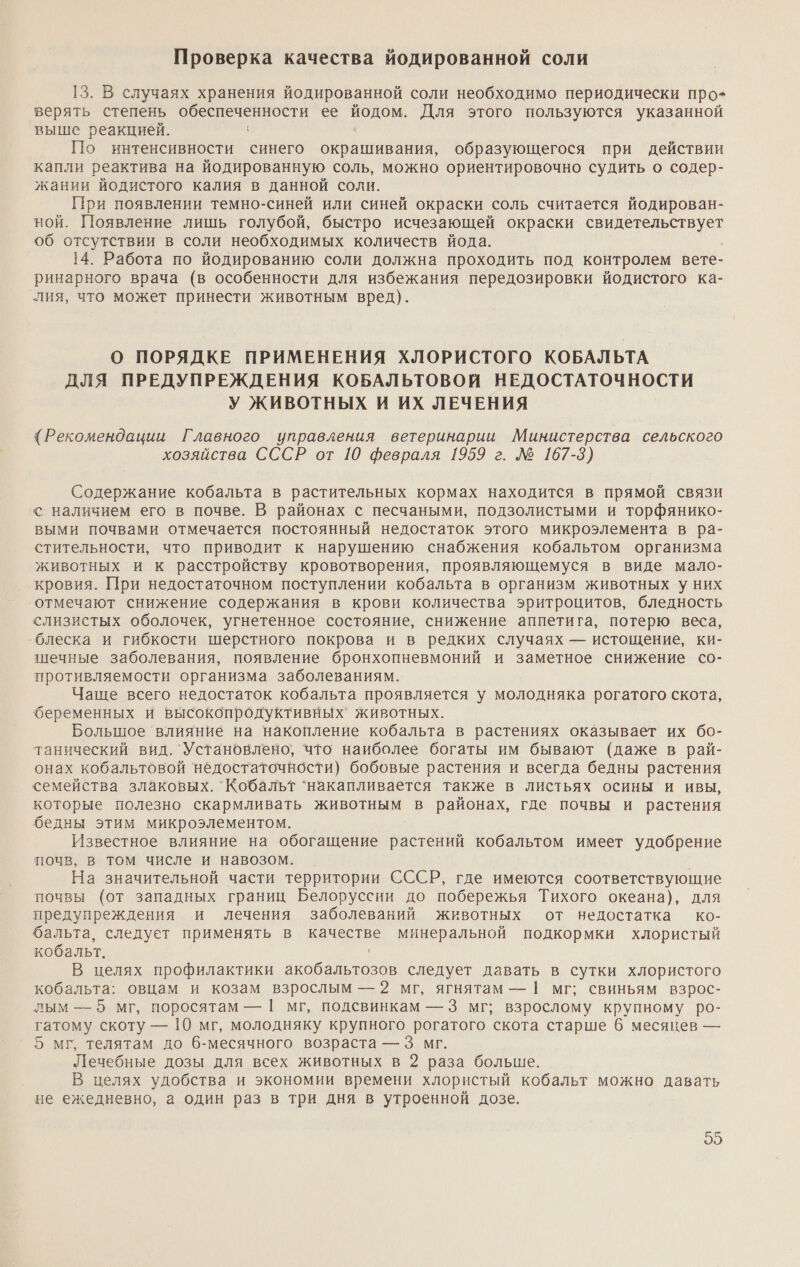 Проверка качества йодированной соли 13. В случаях хранения йодированной соли необходимо периодически про- верять степень а, ее йодом. Для этого пользуются указанной выше реакцией. По интенсивности синего окрашивания, образующегося при действии капли реактива на йодированную соль, можно ориентировочно судить о содер- жании йодистого калия в данной соли. При появлении темно-синей или синей окраски соль считается йодирован- ной. Появление лишь голубой, быстро исчезающей окраски о об отсутствии в соли необходимых количеств йода. 14. Работа по йодированию соли должна проходить под контролем вете- ринарного врача (в особенности для избежания передозировки йодистого ка- лия, что может принести животным вред). О ПОРЯДКЕ ПРИМЕНЕНИЯ ХЛОРИСТОГО КОБАЛЬТА ДЛЯ ПРЕДУПРЕЖДЕНИЯ КОБАЛЬТОВОЙ НЕДОСТАТОЧНОСТИ У ЖИВОТНЫХ И ИХ ЛЕЧЕНИЯ {Рекомендации Главного управления ветеринарии Министерства сельского хозяйства СССР от 10 февраля 1959 г. № 167-3) Содержание кобальта в растительных кормах находится в прямой связи с наличием его в почве. В районах с песчаными, подзолистыми и торфянико- выми почвами отмечается постоянный недостаток этого микроэлемента в ра- стительности, что приводит к нарушению снабжения кобальтом организма животных и к расстройству кровотворения, проявляющемуся в виде мало- кровия. При недостаточном поступлении кобальта в организм животных у них отмечают снижение содержания в крови количества эритроцитов, бледность слизистых оболочек, угнетенное состояние, снижение аппетига, потерю веса, блеска и гибкости шерстного покрова и в редких случаях — истощение, ки- шечные заболевания, появление бронхопневмоний и заметное снижение со- противляемости организма заболеваниям. Чаще всего недостаток кобальта проявляется у молодняка рогатого скота, беременных и высокопродуктивных` животных. Большое ‘влияние на накопление кобальта в растениях оказывает их бо- танический вид. Установлено, что наиболее богаты им бывают (даже в рай- онах кобальтовой недостаточности) бобовые растения и всегда бедны растения семейства злаковых. Кобальт ‘накапливается также в листьях осины и ивы, которые полезно скармливать животным в районах, где почвы и растения бедны этим микроэлементом. Известное влияние на обогащение растений кобальтом имеет удобрение почв, в том числе и навозом. | На значительной части территории СССР, где имеются соответствующие почвы (от западных границ Белоруссии до побережья Тихого океана), для предупреждения и лечения заболеваний животных от недостатка ко- бальта, следует применять в качестве минеральной подкормки хлористый кобальт. ' В целях профилактики акобальтозов следует давать в сутки хлористого кобальта: овцам и козам взрослым — 2 мг, ягнятам — | мг; свиньям взрос- лым — 5 мг, поросятам — | мг, подсвинкам —3 мг; взрослому крупному ро- гатому скоту — 10 мг, молодняку крупного рогатого скота старше 6 месяцев — 5 мг телятам до б-месячного возраста — 3 мг. Лечебные дозы для всех животных в 2 раза больше. В целях удобства и экономии времени хлористый кобальт можно давать не ежедневно, а один раз в три дня в утроенной дозе. 05