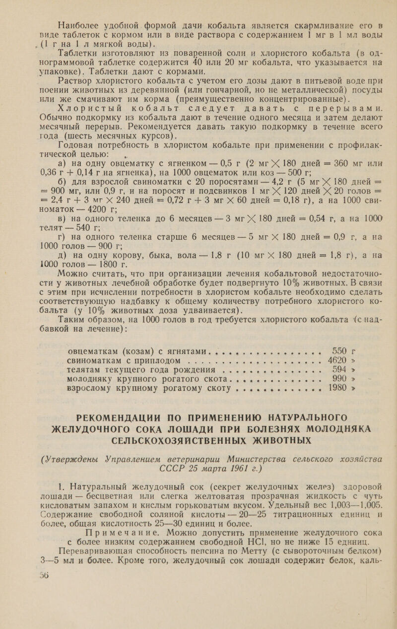 Наиболее удобной. формой дачи кобальта является скармливание его в виде таблеток с кормом или в виде раствора с содержанием | мгв | мл воды ‚ (1 гна | л мягкой воды). Таблетки изготовляют из поваренной соли и хлористого кобальта (в од- нограммовой таблетке содержится 40 или 20 мг кобальта, что указывается на упаковке). Таблетки дают с кормами. Раствор хлористого кобальта с учетом его дозы дают в питьевой воде при поении животных из деревянной (или гончарной, но не металлической) посуды или же смачивают им корма (преимущественно концентрированные). Хлористый кобальт следует давать с перерывами. Обычно подкормку из кобальта дают в течение одного месяца и затем делают месячный перерыв. Рекомендуется давать такую подкормку в течение всего года (шесть месячных курсов). Годовая потребность в хлористом кобальте при применении с профилак- тической целью: —,„ | а) на одну овцематку с ягненком — 0,5 г (2 мгХ 180 дней = 360 мг или 0,36 г -+ 0,14 гна ягненка), на 1000 овцематок или коз — 500 г; 6) для взрослой свиноматки с 20 поросятами — 4,2 г (5 мгХ 180 дней = = 900 мг, или 0,9 г, и на поросят и подсвинков 1 мг Х 120 дней Х 20 голов = = 2,4 г + Змгх 240 дней = 0,72 г + 3 мгх 60 дней = 0,18 г), а на 1000 сви- номаток — 4200 г; в) на одного теленка до 6 месяцев — 3 мгХ 180 дней = 0,54 г, а на 1000 телят — 540 г; г) на одного теленка старше 6 месяцев —5 мгх 180 дней = 0,9 г, а на 1000 голов — 900 г; д) на одну корову, быка, вола — 1,8 г (10 мгх 180 дней = 1,8 г), а на 1000 голов — 1800 г. Можно считать, что при организации лечения кобальтовой недостаточно- сти у животных лечебной обработке будет подвергнуто 10% животных. В связи с этим при исчислении потребности в хлористом кобальте необходимо сделать соответствующую надбавку к общему количеству потребного хлористого ко- бальта (у 10% животных доза удваивается). Таким образом, на 1000 голов в год требуется хлористого кобальта “(с над- бавкой на лечение): овцематкам (козам) с ягнятами, фз ве чвеьзовонна 900 свиноматкам с приплодом ...... тд а о али телятам текущего года. рождения „зоо а анна 4 молодняку крупного рогатого скота... зу злее» +,» 990 взрослому крупному рогатому скоту ‚..-.ь.....,. 1980 умы м = РЕКОМЕНДАЦИИ ПО ПРИМЕНЕНИЮ НАТУРАЛЬНОГО ЖЕЛУДОЧНОГО СОКА ЛОШАДИ ПРИ БОЛЕЗНЯХ МОЛОДНЯКА СЕЛЬСКОХОЗЯЙСТВЕННЫХ ЖИВОТНЫХ (Утверждены Управлением ветеринарии Министерства сельского хозяйства СССР 25 марта 1961 г.) 1. Натуральный желудочный сок (секрет желудочных желез) здоровой лошади — бесцветная или слегка желтоватая прозрачная жидкость с чуть кисловатым запахом и кислым горьковатым вкусом. Удельный вес 1,003—1,005. Содержание свободной соляной кислоты — 20—25 титрационных единиц и более, общая кислотность 25—30 единиц и более. Примечание. Можно допустить применение желудочного сока с более низким содержанием свободной НС|, но не ниже 15 единиц. Переваривающая способность пепсина по Метту (с сывороточным белком) 3—5 мл и более. Кроме того, желудочный сок лошади содержит белок, каль- 26