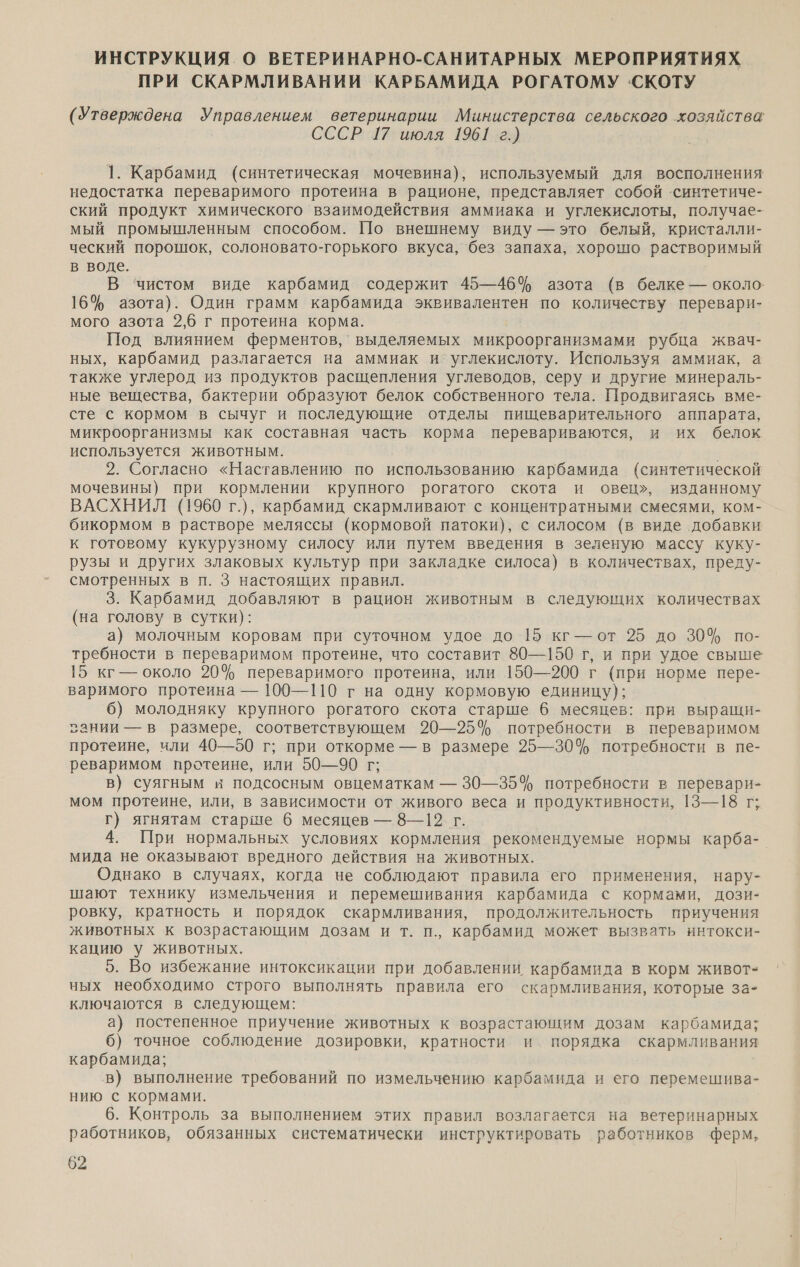 ИНСТРУКЦИЯ. О ВЕТЕРИНАРНО-САНИТАРНЫХ МЕРОПРИЯТИЯХ ПРИ СКАРМЛИВАНИИ КАРБАМИДА РОГАТОМУ СКОТУ (Утверждена но ветеринарии Министерства сельского хозяйства СССРУГ июля 19612) 1. Карбамид (синтетическая мочевина), используемый для восполнения недостатка переваримого протеина в рационе, представляет собой ‘синтетиче- ский продукт химического взаимодействия аммиака и углекислоты, получае- мый промышленным способом. По внешнему виду — это белый, кристалли- ческий порошок, солоновато-горького вкуса, без запаха, хорошо растворимый в воде. В ‘чистом виде карбамид содержит 45—46% азота (в белке — около. 16% азота). Один грамм карбамида эквивалентен по количеству перевари- мого азота 2,6 г протеина корма. Под влиянием ферментов, выделяемых микроорганизмами рубца жвач- ных, карбамид разлагается на аммиак и углекислоту. Используя аммиак, а также углерод из продуктов расщепления углеводов, серу и другие минераль- ные вещества, бактерии образуют белок собственного тела. Продвигаясь вме- сте с кормом в сычуг и последующие отделы пищеварительного аппарата, микроорганизмы как составная часть корма перевариваются, и их белок используется животным. 2. Согласно «Наставлению по использованию карбамида (синтетической мочевины) при кормлении крупного рогатого скота и овец», изданному ВАСХНИЛ (1960 г.), карбамид скармливают с концентратными смесями, ком- бикормом в растворе меляссы (кормовой патоки), с силосом (в виде добавки к готовому кукурузному силосу или путем введения в зеленую массу куку- рузы и других злаковых культур при закладке силоса}) в количествах, преду- смотренных в п. 3 настоящих правил. 3. Карбамид добавляют в рацион животным в следующих количествах (на голову в сутки): а) молочным коровам при суточном удое до 15 кг-— от 25 до 30% по- требности в переваримом протеине, что составит 80—150 г, и при удое свыше 15 кг — около 20% переваримого протеина, или 150—200 г (при норме пере- варимого протеина — 100—110 г на одну кормовую единицу); 6) молодняку крупного рогатого скота старше 6 месяцев: при выращи- зании — в размере, соответствующем 20—25% потребности в переваримом протеине, или 40—50 г; при откорме — в размере 25—30% потребности в пе- реваримом протеине, или 50—90 г; в) суягным и подсосным овцематкам — 30—35% потребности в перевари- мом протеине, или, в зависимости от живого веса и продуктивности, 13—18 г; г) ягнятам старше 6 месяцев — 8—12. г. 4. При нормальных условиях кормления рекомендуемые нормы карба- мида не оказывают вредного действия на животных. Однако в случаях, когда че соблюдают правила его применения, нару- шают технику измельчения и перемешивания карбамида с кормами, дози- ровку, кратность и порядок скармливания, продолжительность приучения животных к возрастающим дозам и т. п., карбамид может вызвать интокси- кацию у животных. 5. Во избежание интоксикации при добавлении карбамида в корм живот- ных необходимо строго выполнять правила его скармливания, которые за- ключаются в следующем: а) постепенное приучение животных к возрастающим дозам карбамида; 6) точное соблюдение дозировки, кратности и порядка скармливания карбамида; в) выполнение требований по измельчению карбамида и его перемешива- нию с кормами. 6. Контроль за выполнением этих правил возлагается на ветеринарных работников, обязанных систематически инструктировать работников ферм,